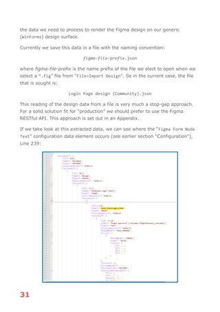 31
the data we need to process to render the Figma design on our generic
(WinForms) design surface.
Currently we save this data in a file with the naming convention:
figma-file-prefix.json
where figma-file-prefix is the name prefix of the file we elect to open when we
select a “.fig” file from “File>Import Design”. So in the current case, the file
that is sought is:
Login Page design (Community).json
This reading of the design data from a file is very much a stop-gap approach.
For a solid solution fit for “production” we should prefer to use the Figma
RESTful API. This approach is set out in an Appendix.
If we take look at this extracted data, we can see where the “Figma Form Node
Text” configuration data element occurs (see earlier section “Configuration”),
Line 239:
 
