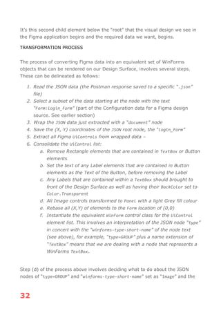 32
It’s this second child element below the “root” that the visual design we see in
the Figma application begins and the required data we want, begins.
TRANSFORMATION PROCESS
The process of converting Figma data into an equivalent set of WinForms
objects that can be rendered on our Design Surface, involves several steps.
These can be delineated as follows:
1. Read the JSON data (the Postman response saved to a specific “.json”
file)
2. Select a subset of the data starting at the node with the text
“Form:login_Form” (part of the Configuration data for a Figma design
source. See earlier section)
3. Wrap the JSON data just extracted with a “document” node
4. Save the (X, Y) coordinates of the JSON root node, the “login_Form”
5. Extract all Figma UiControls from wrapped data –
6. Consolidate the UiControl list:
a. Remove Rectangle elements that are contained in TextBox or Button
elements
b. Set the text of any Label elements that are contained in Button
elements as the Text of the Button, before removing the Label
c. Any Labels that are contained within a TextBox should brought to
front of the Design Surface as well as having their BackColor set to
Color.Transparent
d. All Image controls transformed to Panel with a light Grey fill colour
e. Rebase all (X,Y) of elements to the Form location of (0,0)
f. Instantiate the equivalent WinForm control class for the UiControl
element list. This involves an interpretation of the JSON node “type”
in concert with the “winforms-type-short-name” of the node text
(see above), for example, “type=GROUP” plus a name extension of
“TextBox” means that we are dealing with a node that represents a
WinForms TextBox.
Step (d) of the process above involves deciding what to do about the JSON
nodes of “type=GROUP” and “winforms-type-short-name” set as “Image” and the
 