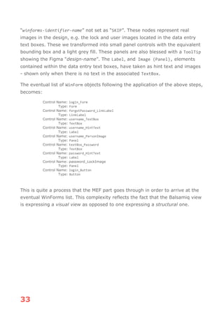 33
“winforms-identifier-name” not set as “SKIP”. These nodes represent real
images in the design, e.g. the lock and user images located in the data entry
text boxes. These we transformed into small panel controls with the equivalent
bounding box and a light grey fill. These panels are also blessed with a ToolTip
showing the Figma “design-name”. The Label, and Image (Panel), elements
contained within the data entry text boxes, have taken as hint text and images
- shown only when there is no text in the associated TextBox.
The eventual list of WinForm objects following the application of the above steps,
becomes:
Control Name: login_Form
Type: Form
Control Name: forgotPassword_LinkLabel
Type: LinkLabel
Control Name: username_TextBox
Type: TextBox
Control Name: username_HintText
Type: Label
Control Name: username_PersonImage
Type: Panel
Control Name: textBox_Password
Type: TextBox
Control Name: password_HintText
Type: Label
Control Name: password_LockImage
Type: Panel
Control Name: login_Button
Type: Button
This is quite a process that the MEF part goes through in order to arrive at the
eventual WinForms list. This complexity reflects the fact that the Balsamiq view
is expressing a visual view as opposed to one expressing a structural one.
 