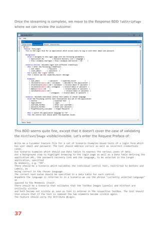 37
Once the streaming is complete, we move to the Response BDD TabStripPage
where we can review the outcome:
This BDD seems quite fine, except that it doesn’t cover the case of validating
the HintText/Image visible/invisible. Let’s enter the Request Preface of:
Write me a Cucumber Feature file for a set of Scenario Examples based tests of a login form which
has user email and password. The test should embrace correct as well as incorrect credentials
cases.
Use Scenario Examples which should use Data Tables to express the various cases of data.
Use a Background step to highlight browsing to the Login page as well as a Data Table defining the
application URL, the password recovery link and the language, to be selected in the target
application, specified
by mnemonic, e.g. "EN".
There should be a Scenario which validates the individual control text, restricted to Buttons and
Labels, as
being correct in the chosen language.
The correct text value should be specified in a data table for each control.
Anywhere the language is referred to in a Scenario we use the phrase "currently selected Language"
as
opposed to the Mnemonic itself.
There should be a Scenario that validates that the TextBox Images (panels) and HintText are
initially visible
and both become not visible as soon as text is entered in the respective TextBox. The test should
then ensure that if the text is removed the two elements become visible again.
The Feature should carry the Attribute @Login.
 