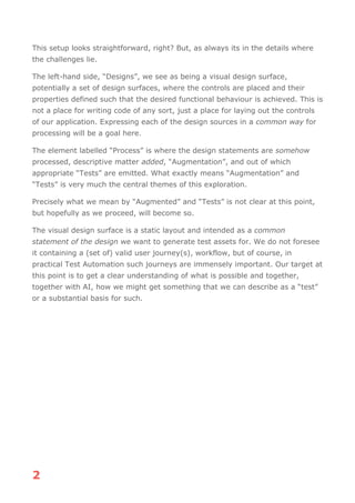 2
This setup looks straightforward, right? But, as always its in the details where
the challenges lie.
The left-hand side, “Designs”, we see as being a visual design surface,
potentially a set of design surfaces, where the controls are placed and their
properties defined such that the desired functional behaviour is achieved. This is
not a place for writing code of any sort, just a place for laying out the controls
of our application. Expressing each of the design sources in a common way for
processing will be a goal here.
The element labelled “Process” is where the design statements are somehow
processed, descriptive matter added, “Augmentation”, and out of which
appropriate “Tests” are emitted. What exactly means “Augmentation” and
“Tests” is very much the central themes of this exploration.
Precisely what we mean by “Augmented” and “Tests” is not clear at this point,
but hopefully as we proceed, will become so.
The visual design surface is a static layout and intended as a common
statement of the design we want to generate test assets for. We do not foresee
it containing a (set of) valid user journey(s), workflow, but of course, in
practical Test Automation such journeys are immensely important. Our target at
this point is to get a clear understanding of what is possible and together,
together with AI, how we might get something that we can describe as a “test”
or a substantial basis for such.
 