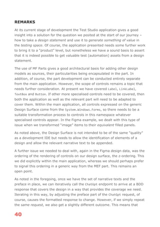 40
REMARKS
At its current stage of development the Test Studio application gives a good
insight into a solution for the question we posited at the start of our journey –
how to take a design statement and use it to generate something of value in
the testing space. Of course, the application presented needs some further work
to bring it to a “product” level, but nonetheless we have a sound basis to assert
that it is indeed possible to get valuable test (automation) assets from a design
statement.
The use of MF Parts gives a good architectural basis for adding other design
models as sources, their particularities being encapsulated in the part. In
addition, of course, the part development can be conducted entirely separate
from the main application. However, the scope of controls remains a topic that
needs further consideration. At present we have covered Label, LinkLabel,
TextBox and Button. If other more specialised controls need to be covered, then
both the application as well as the relevant part will need to be adapted to
cover them. Within the main application, all controls expressed on the generic
Design Surface come from the System.Windows.Forms, so there needs to be a
suitable transformation process to controls in this namespace whatever
specialised controls appear. In the Figma example, we dealt with this type of
issue when we transformed “image” items to their equivalent filled panels.
As noted above, the Design Surface is not intended to be of the same “quality”
as a development IDE but needs to allow the identification of elements of a
design and allow the relevant narrative text to be appended.
A further issue we needed to deal with, again in the Figma design data, was the
ordering of the rendering of controls on our design surface, the z-ordering. This
we did explicitly within the main application, whereas we should perhaps prefer
to signal this ordering in a generic way from the MEF part. This remains an
open point.
As noted in the foregoing, once we have the set of narrative texts and the
preface in place, we can iteratively call the ChatGpt endpoint to arrive at a BDD
response that covers the design in a way that provides the coverage we need.
Iterating in this way, by adjusting the preface part of the ChatGpt request, of
course, causes the formatted response to change. However, if we simply repeat
the same request, we also get a slightly different outcome. This means that
 