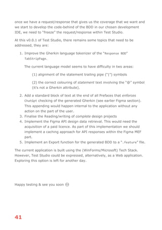 41
once we have a request/response that gives us the coverage that we want and
we start to develop the code-behind of the BDD in our chosen development
IDE, we need to “freeze” the request/response within Test Studio.
At this v0.0.1 of Test Studio, there remains some topics that need to be
addressed, they are:
1. Improve the Gherkin language tokenizer of the “Response BDD”
TabStripPage.
The current language model seems to have difficulty in two areas:
(1) alignment of the statement trailing pipe (“|”) symbols
(2) the correct colouring of statement text involving the “@” symbol
(it’s not a Gherkin attribute).
2. Add a standard block of text at the end of all Prefaces that enforces
ChatGpt checking of the generated Gherkin (see earlier Figma section).
This appending would happen internal to the application without any
action on the part of the user.
3. Finalise the Reading/writing of complete design projects
4. Implement the Figma API design data retrieval. This would need the
acquisition of a paid licence. As part of this implementation we should
implement a caching approach for API responses within the Figma MEF
part.
5. Implement an Export function for the generated BDD to a “.feature” file.
The current application is built using the (WinForms/Microsoft) Tech Stack.
However, Test Studio could be expressed, alternatively, as a Web application.
Exploring this option is left for another day.
Happy testing & see you soon 😊
 