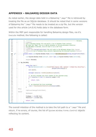 42
APPENDIX – BALSAMIQ DESIGN DATA
As noted earlier, the design data held in a Balsamiq “.bmpr” file is retrieved by
treating the file as an SQLite database. It should be noted that in some versions
of Balsamiq the “.bmpr” file needs to be treated as a zip file, but the version
used for this article (v4.8.4) holds data in the database form.
Within the MEF part responsible for handling Balsamiq design files, via it’s
Execute method, the following is called:
The overall intention of the method is to take the full path to a “.bmpr” file and
return, if no errors, of course, the list of System.Window.Forms.Control objects
reflecting its content.
 