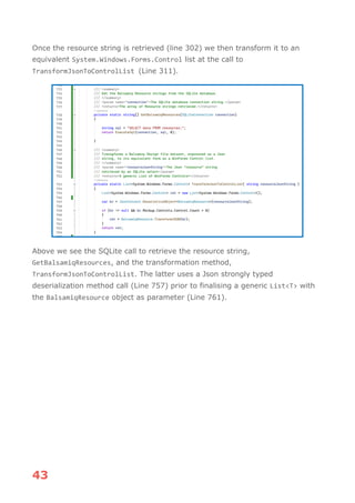 43
Once the resource string is retrieved (line 302) we then transform it to an
equivalent System.Windows.Forms.Control list at the call to
TransformJsonToControlList (Line 311).
Above we see the SQLite call to retrieve the resource string,
GetBalsamiqResources, and the transformation method,
TransformJsonToControlList. The latter uses a Json strongly typed
deserialization method call (Line 757) prior to finalising a generic List<T> with
the BalsamiqResource object as parameter (Line 761).
 