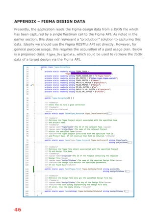 46
APPENDIX – FIGMA DESIGN DATA
Presently, the application reads the Figma design data from a JSON file which
has been captured by a single Postman call to the Figma API. As noted in the
earlier section, this does not represent a “production” solution to capturing this
data. Ideally we should use the Figma RESTful API set directly. However, for
general purpose usage, this requires the acquisition of a paid usage plan. Below
is a proposed class, Figma_DesignData, which could be used to retrieve the JSON
data of a target design via the Figma API.
 