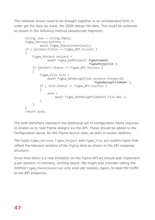 47
The methods shown need to be brought together in an orchestrated form in
order get the data we want, the JSON design file data. This could be achieved
as shown in the following method pseudocode fragment:
String json = string.Empty;
Figma_Persona persona =
await Figma_CheckConnection();
if ( persona.Status == Figma_API.Success )
{
Figma_Project project =
await Figma_GetProject( figmaTeamId,
figmaProjectId );
if (project.Status == Figma_API.Success )
{
Figma_File file =
await Figma_GetDesignFile( project.ProjectId,
figmaDesignFileName );
if ( file.Status == Figma_API.Success )
{
json =
await Figma_GetDesignFileData( file.Key );
}
}
}
return json;
The bold identifiers represent the additional set of configuration items required
to enable us to read Figma designs via the API. These should be added to the
Configuration panel, for the Figma source case, as seen in earlier sections.
The types Figma_Persona, Figma_Project and Figma_File are custom types that
reflect the relevant sections of the Figma data as shown in the API response
structure.
Given that there is a rate limitation on the Figma API we should also implement
a per-session, in-memory, caching object. We might also consider calling the
method Figma_CheckConnection only once per session, again, to ease the traffic
to the API endpoints.
 