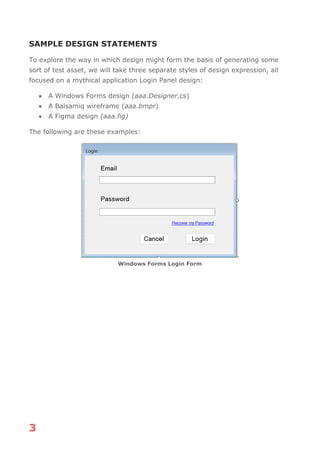 3
SAMPLE DESIGN STATEMENTS
To explore the way in which design might form the basis of generating some
sort of test asset, we will take three separate styles of design expression, all
focused on a mythical application Login Panel design:
• A Windows Forms design (aaa.Designer.cs)
• A Balsamiq wireframe (aaa.bmpr)
• A Figma design (aaa.fig)
The following are these examples:
Windows Forms Login Form
 