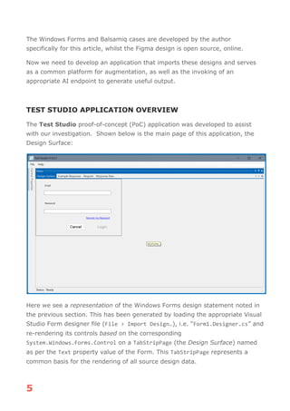 5
The Windows Forms and Balsamiq cases are developed by the author
specifically for this article, whilst the Figma design is open source, online.
Now we need to develop an application that imports these designs and serves
as a common platform for augmentation, as well as the invoking of an
appropriate AI endpoint to generate useful output.
TEST STUDIO APPLICATION OVERVIEW
The Test Studio proof-of-concept (PoC) application was developed to assist
with our investigation. Shown below is the main page of this application, the
Design Surface:
Here we see a representation of the Windows Forms design statement noted in
the previous section. This has been generated by loading the appropriate Visual
Studio Form designer file (File > Import Design…), i.e. “Form1.Designer.cs” and
re-rendering its controls based on the corresponding
System.Windows.Forms.Control on a TabStripPage (the Design Surface) named
as per the Text property value of the Form. This TabStripPage represents a
common basis for the rendering of all source design data.
 