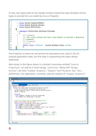 6
In fact, the types used on this Design Surface extend the base Windows Forms
types to provide for a so-called Narrative Property:
This Property is where we will persist the descriptive text used in the AI-
assisted generation step, the first step in augmenting the static design
statement.
Also shown in the figure above is a docked ToolWindow entitled “Control
Properties”, as well as a TabStripPage collection. Along with “Design
Surface”, we have “Example Response”, “Request” and “Response Raw”. As a
preliminary, the application, currently, sets the content of “Example Response”:
 