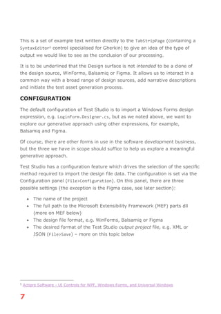 7
This is a set of example text written directly to the TabStripPage (containing a
SyntaxEditor5 control specialised for Gherkin) to give an idea of the type of
output we would like to see as the conclusion of our processing.
It is to be underlined that the Design surface is not intended to be a clone of
the design source, WinForms, Balsamiq or Figma. It allows us to interact in a
common way with a broad range of design sources, add narrative descriptions
and initiate the test asset generation process.
CONFIGURATION
The default configuration of Test Studio is to import a Windows Forms design
expression, e.g. LoginForm.Designer.cs, but as we noted above, we want to
explore our generative approach using other expressions, for example,
Balsamiq and Figma.
Of course, there are other forms in use in the software development business,
but the three we have in scope should suffice to help us explore a meaningful
generative approach.
Test Studio has a configuration feature which drives the selection of the specific
method required to import the design file data. The configuration is set via the
Configuration panel (File>Configuration). On this panel, there are three
possible settings (the exception is the Figma case, see later section):
• The name of the project
• The full path to the Microsoft Extensibility Framework (MEF) parts dll
(more on MEF below)
• The design file format, e.g. WinForms, Balsamiq or Figma
• The desired format of the Test Studio output project file, e.g. XML or
JSON (File>Save) – more on this topic below
5
Actipro Software - UI Controls for WPF, Windows Forms, and Universal Windows
 