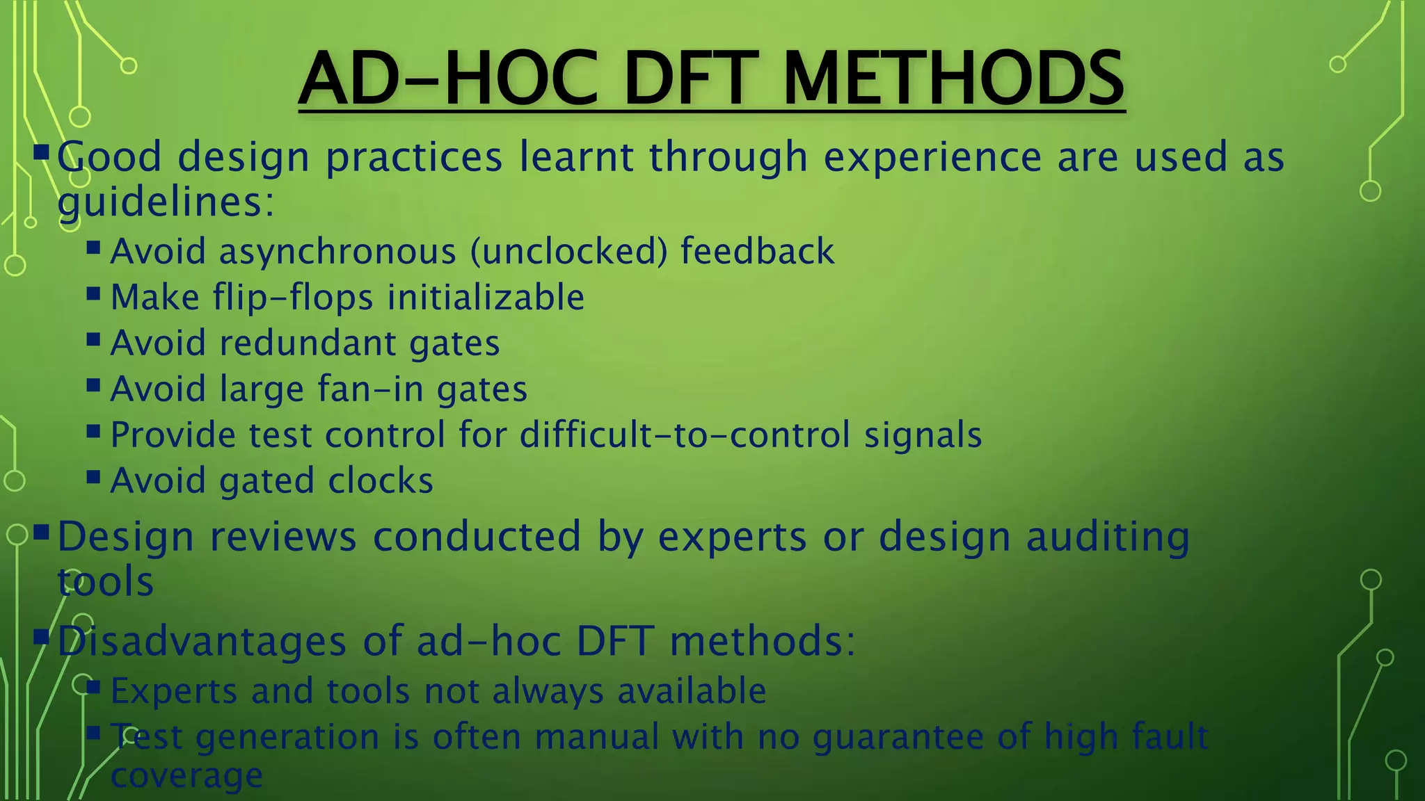 AD-HOC DFT METHODS
Good design practices learnt through experience are used as
guidelines:
Avoid asynchronous (unclocked) feedback
Make flip-flops initializable
Avoid redundant gates
Avoid large fan-in gates
Provide test control for difficult-to-control signals
Avoid gated clocks
Design reviews conducted by experts or design auditing
tools
Disadvantages of ad-hoc DFT methods:
Experts and tools not always available
Test generation is often manual with no guarantee of high fault
coverage
 