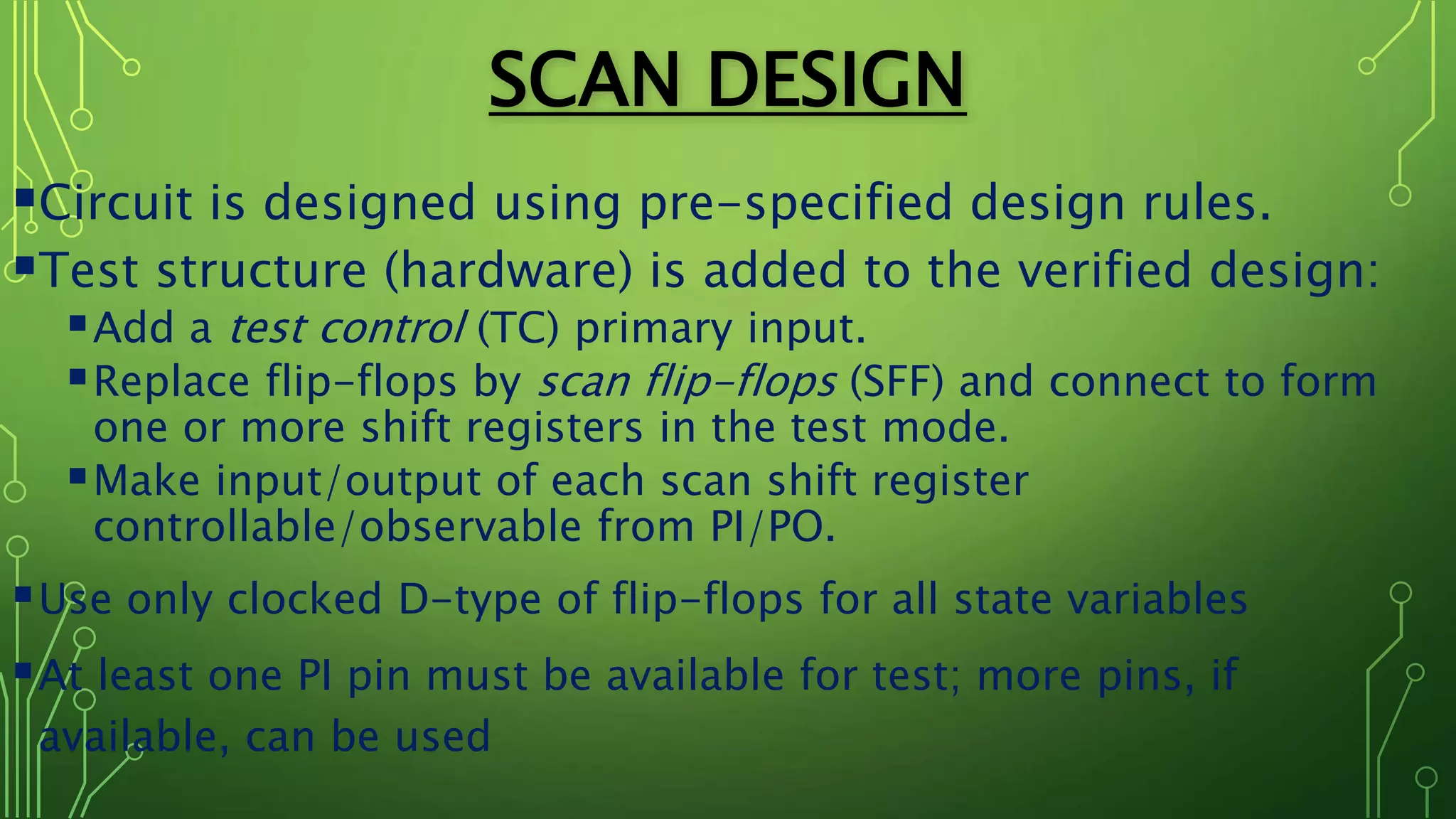 SCAN DESIGN
Circuit is designed using pre-specified design rules.
Test structure (hardware) is added to the verified design:
Add a test control (TC) primary input.
Replace flip-flops by scan flip-flops (SFF) and connect to form
one or more shift registers in the test mode.
Make input/output of each scan shift register
controllable/observable from PI/PO.
Use only clocked D-type of flip-flops for all state variables
At least one PI pin must be available for test; more pins, if
available, can be used
 
