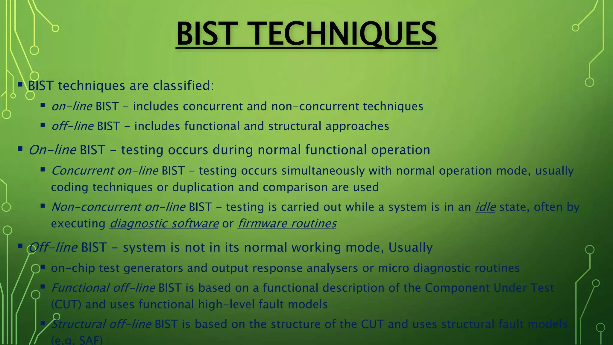 BIST TECHNIQUES
 BIST techniques are classified:
 on-line BIST - includes concurrent and non-concurrent techniques
 off-line BIST - includes functional and structural approaches
 On-line BIST - testing occurs during normal functional operation
 Concurrent on-line BIST - testing occurs simultaneously with normal operation mode, usually
coding techniques or duplication and comparison are used
 Non-concurrent on-line BIST - testing is carried out while a system is in an idle state, often by
executing diagnostic software or firmware routines
 Off-line BIST - system is not in its normal working mode, Usually
 on-chip test generators and output response analysers or micro diagnostic routines
 Functional off-line BIST is based on a functional description of the Component Under Test
(CUT) and uses functional high-level fault models
 Structural off-line BIST is based on the structure of the CUT and uses structural fault models
(e.g. SAF)
 