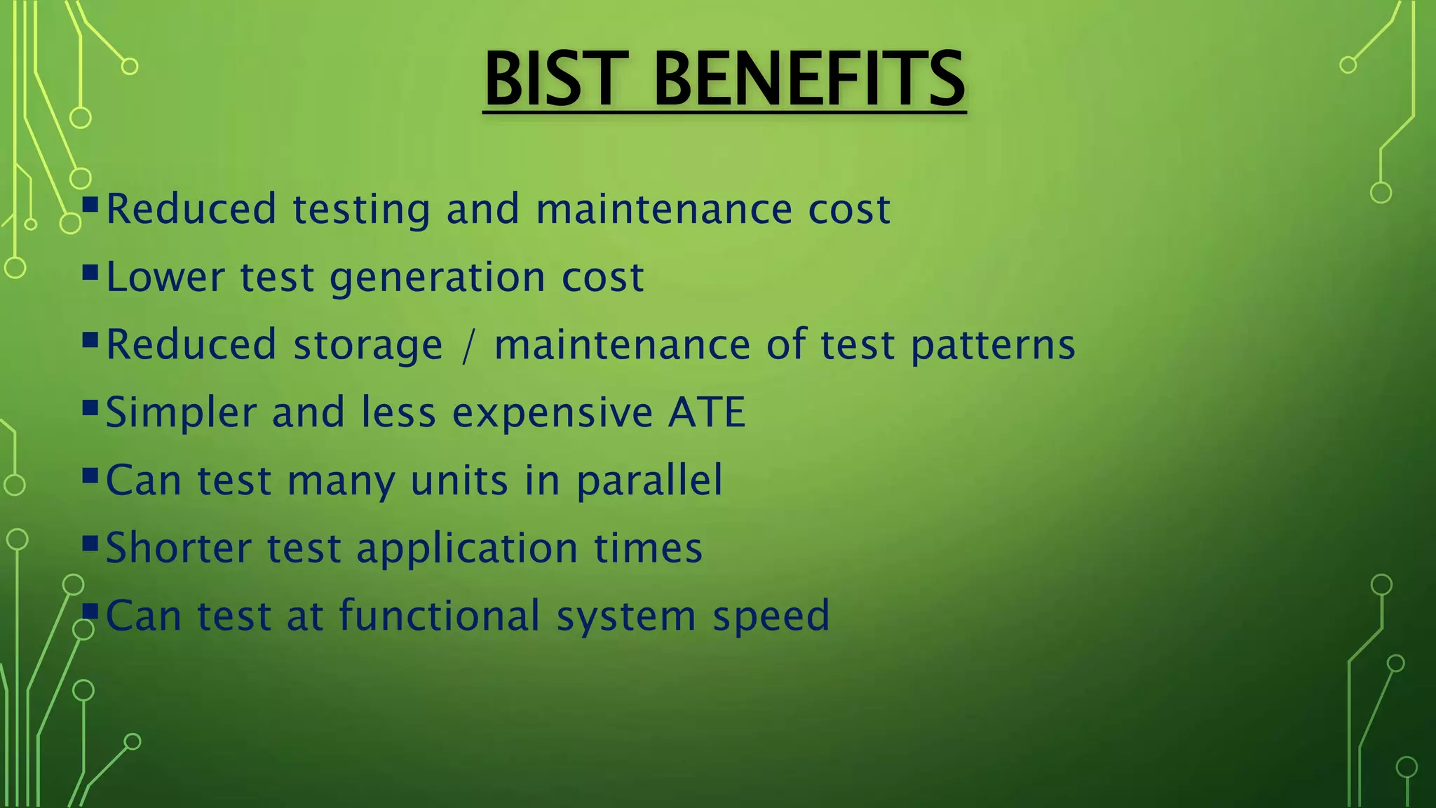 BIST BENEFITS
Reduced testing and maintenance cost
Lower test generation cost
Reduced storage / maintenance of test patterns
Simpler and less expensive ATE
Can test many units in parallel
Shorter test application times
Can test at functional system speed
 