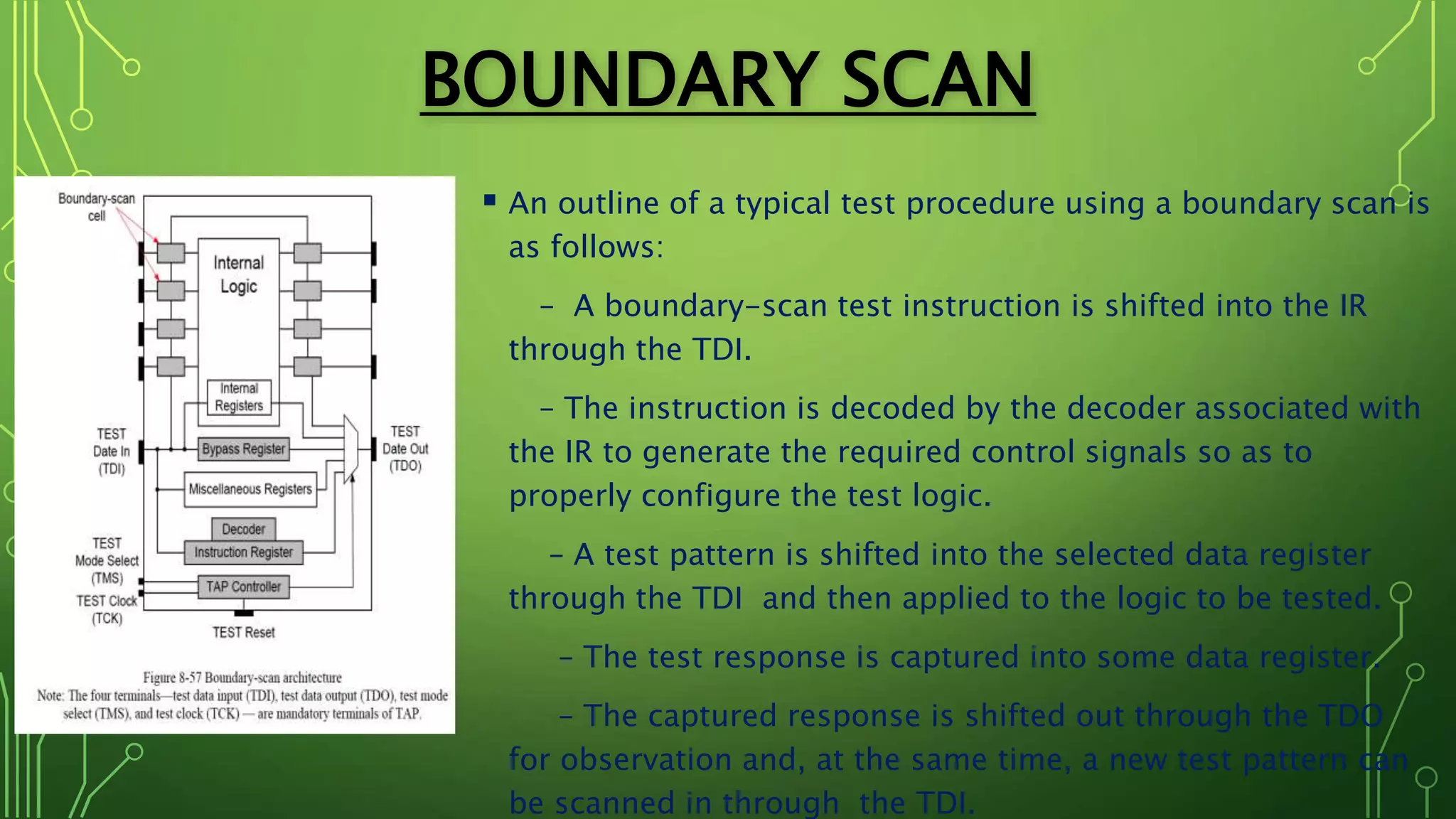 BOUNDARY SCAN
 An outline of a typical test procedure using a boundary scan is
as follows:
– A boundary-scan test instruction is shifted into the IR
through the TDI.
– The instruction is decoded by the decoder associated with
the IR to generate the required control signals so as to
properly configure the test logic.
– A test pattern is shifted into the selected data register
through the TDI and then applied to the logic to be tested.
– The test response is captured into some data register.
– The captured response is shifted out through the TDO
for observation and, at the same time, a new test pattern can
be scanned in through the TDI.
 