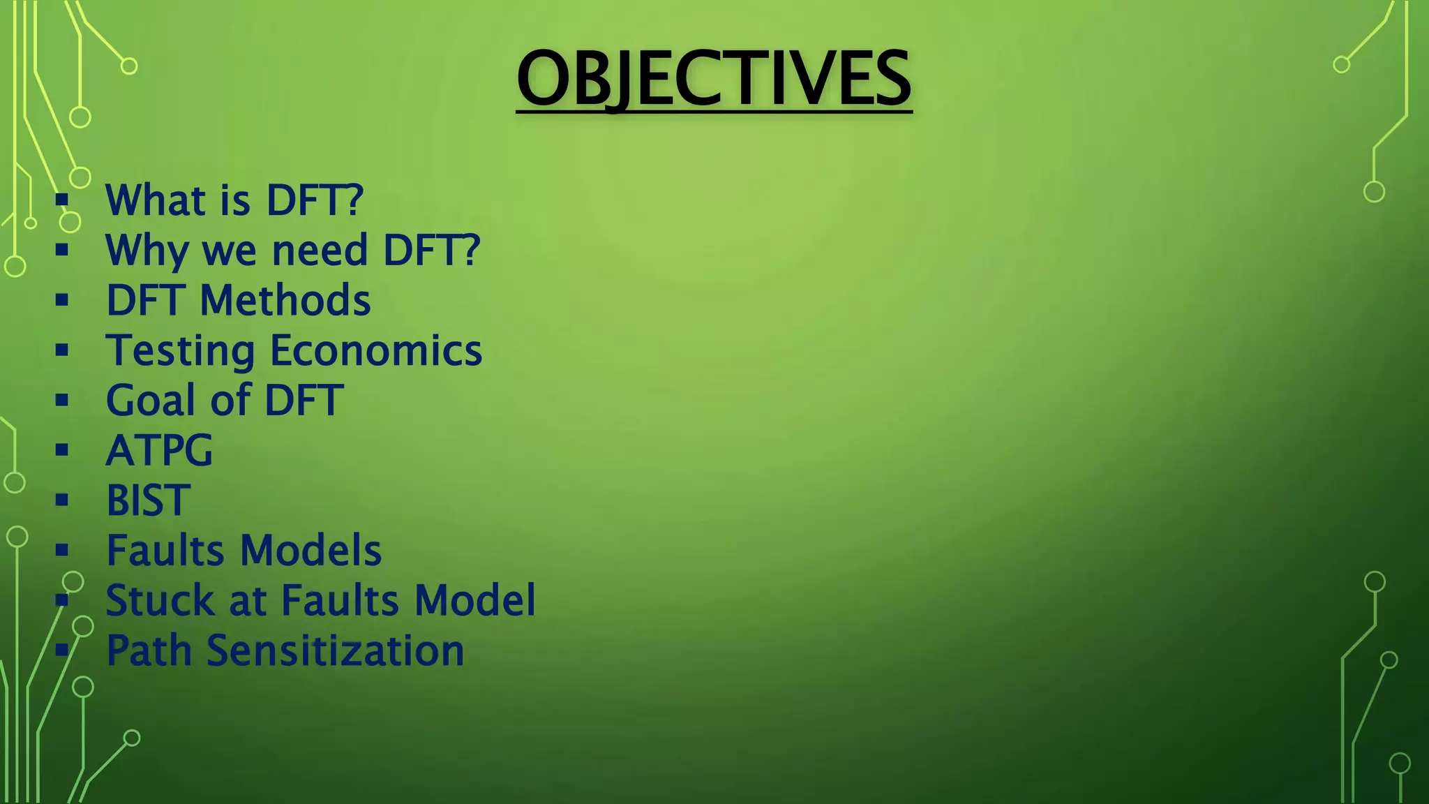 OBJECTIVES
 What is DFT?
 Why we need DFT?
 DFT Methods
 Testing Economics
 Goal of DFT
 ATPG
 BIST
 Faults Models
 Stuck at Faults Model
 Path Sensitization
 