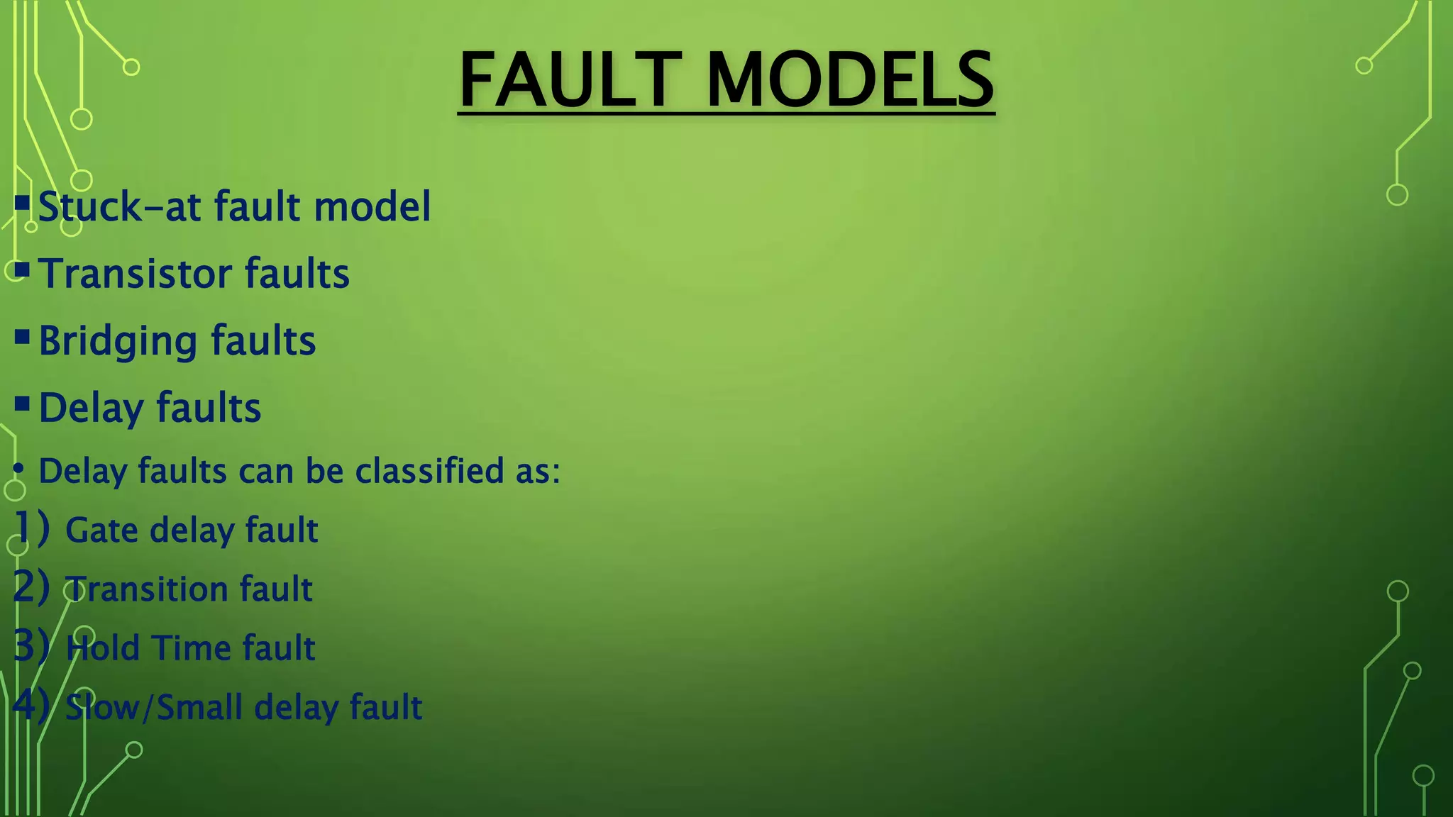 FAULT MODELS
Stuck-at fault model
Transistor faults
Bridging faults
Delay faults
• Delay faults can be classified as:
1) Gate delay fault
2) Transition fault
3) Hold Time fault
4) Slow/Small delay fault
 