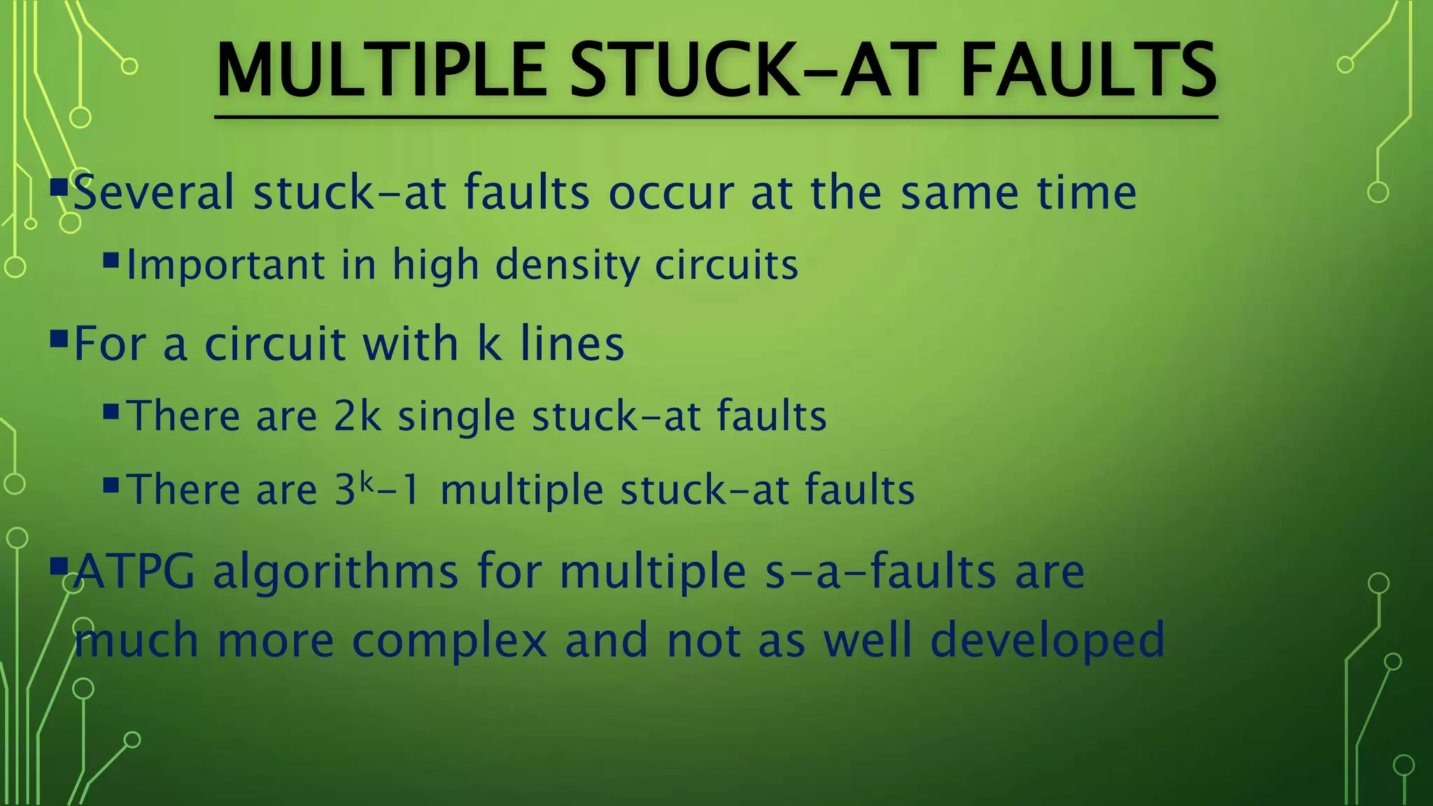 MULTIPLE STUCK-AT FAULTS
Several stuck-at faults occur at the same time
Important in high density circuits
For a circuit with k lines
There are 2k single stuck-at faults
There are 3k-1 multiple stuck-at faults
ATPG algorithms for multiple s-a-faults are
much more complex and not as well developed
 