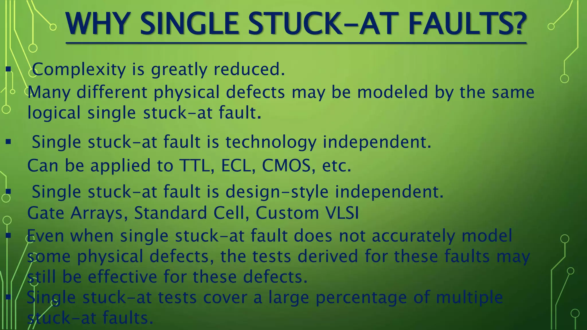 WHY SINGLE STUCK-AT FAULTS?
 Complexity is greatly reduced.
Many different physical defects may be modeled by the same
logical single stuck-at fault.
 Single stuck-at fault is technology independent.
Can be applied to TTL, ECL, CMOS, etc.
 Single stuck-at fault is design-style independent.
Gate Arrays, Standard Cell, Custom VLSI
 Even when single stuck-at fault does not accurately model
some physical defects, the tests derived for these faults may
still be effective for these defects.
 Single stuck-at tests cover a large percentage of multiple
stuck-at faults.
 