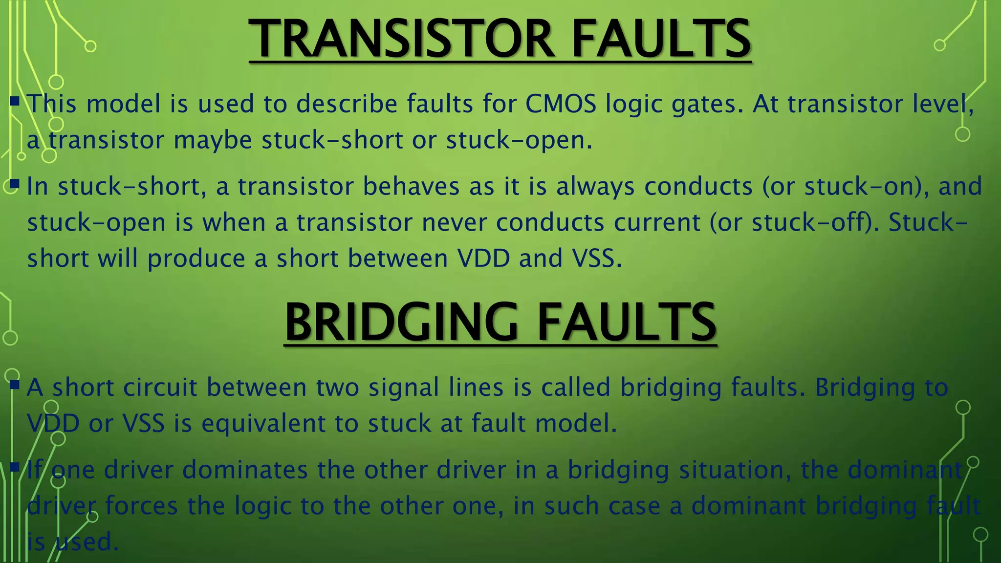 TRANSISTOR FAULTS
This model is used to describe faults for CMOS logic gates. At transistor level,
a transistor maybe stuck-short or stuck-open.
In stuck-short, a transistor behaves as it is always conducts (or stuck-on), and
stuck-open is when a transistor never conducts current (or stuck-off). Stuck-
short will produce a short between VDD and VSS.
BRIDGING FAULTS
A short circuit between two signal lines is called bridging faults. Bridging to
VDD or VSS is equivalent to stuck at fault model.
If one driver dominates the other driver in a bridging situation, the dominant
driver forces the logic to the other one, in such case a dominant bridging fault
is used.
 