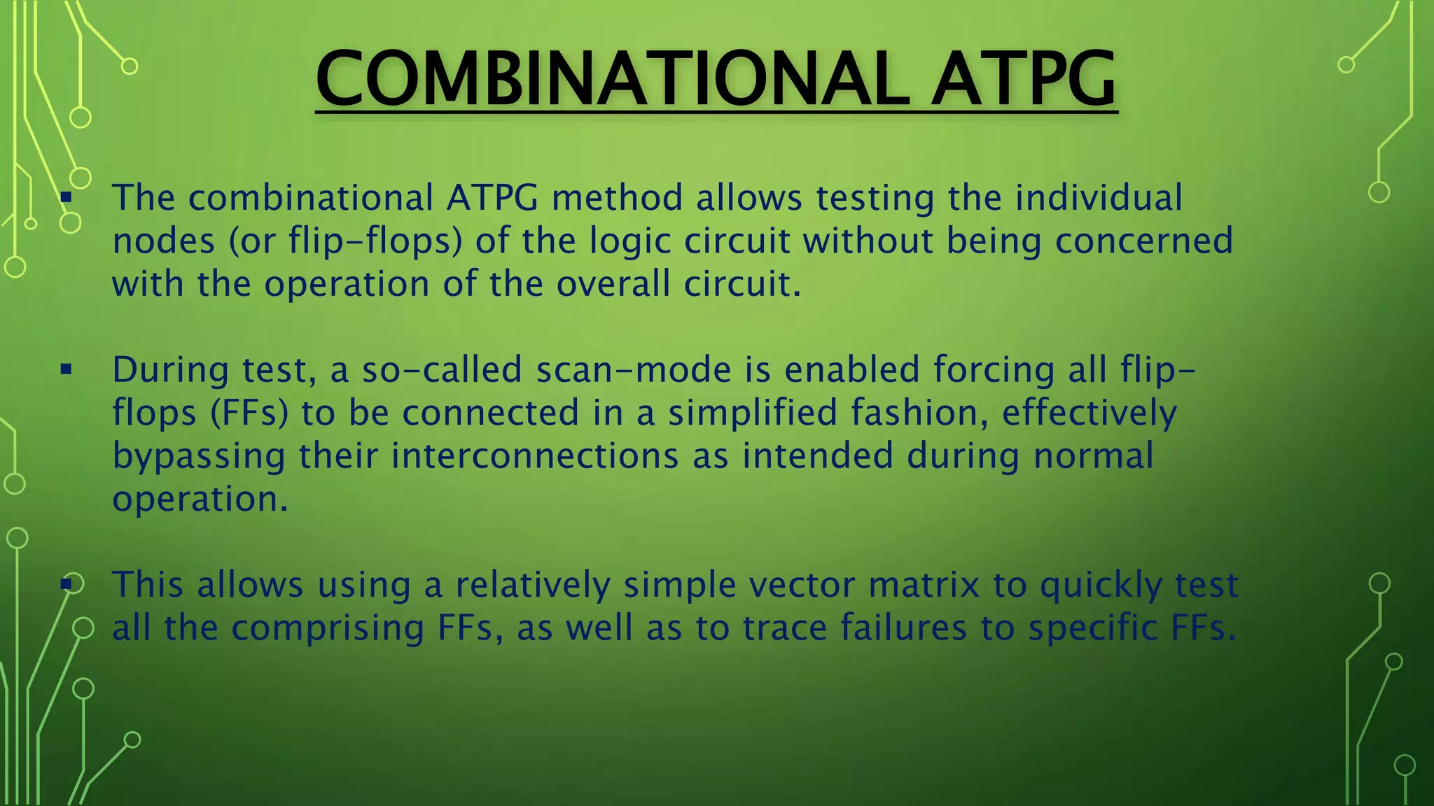 COMBINATIONAL ATPG
 The combinational ATPG method allows testing the individual
nodes (or flip-flops) of the logic circuit without being concerned
with the operation of the overall circuit.
 During test, a so-called scan-mode is enabled forcing all flip-
flops (FFs) to be connected in a simplified fashion, effectively
bypassing their interconnections as intended during normal
operation.
 This allows using a relatively simple vector matrix to quickly test
all the comprising FFs, as well as to trace failures to specific FFs.
 