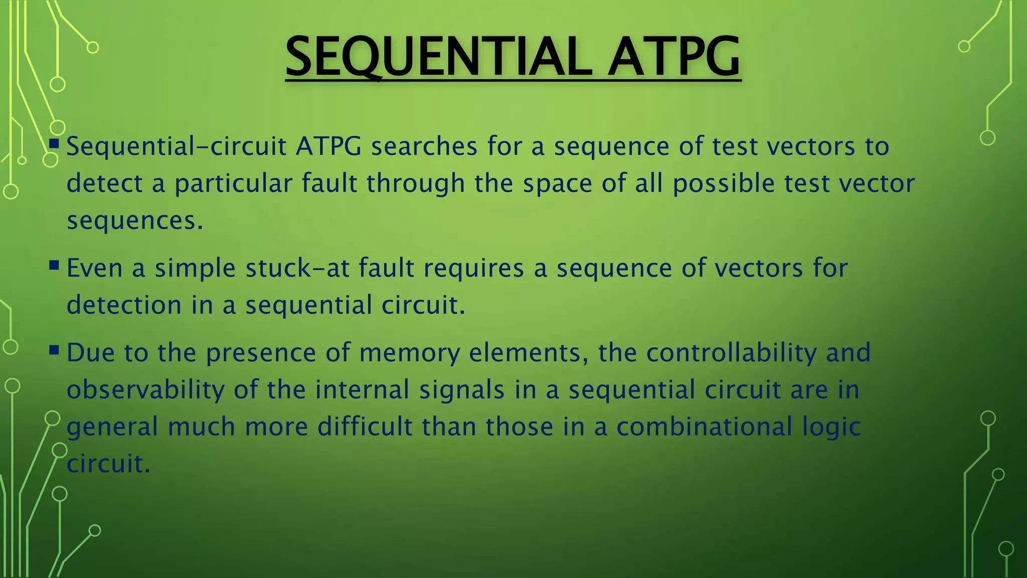 SEQUENTIAL ATPG
Sequential-circuit ATPG searches for a sequence of test vectors to
detect a particular fault through the space of all possible test vector
sequences.
Even a simple stuck-at fault requires a sequence of vectors for
detection in a sequential circuit.
Due to the presence of memory elements, the controllability and
observability of the internal signals in a sequential circuit are in
general much more difficult than those in a combinational logic
circuit.
 