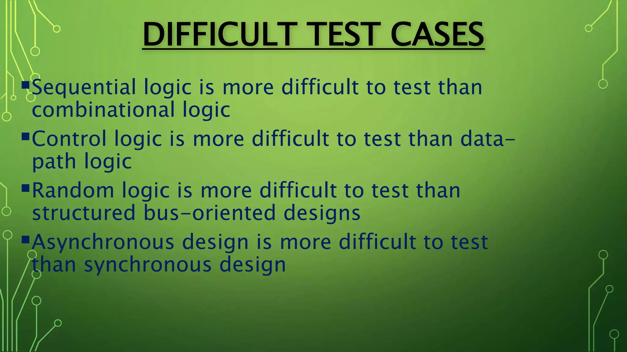 DIFFICULT TEST CASES
Sequential logic is more difficult to test than
combinational logic
Control logic is more difficult to test than data-
path logic
Random logic is more difficult to test than
structured bus-oriented designs
Asynchronous design is more difficult to test
than synchronous design
 