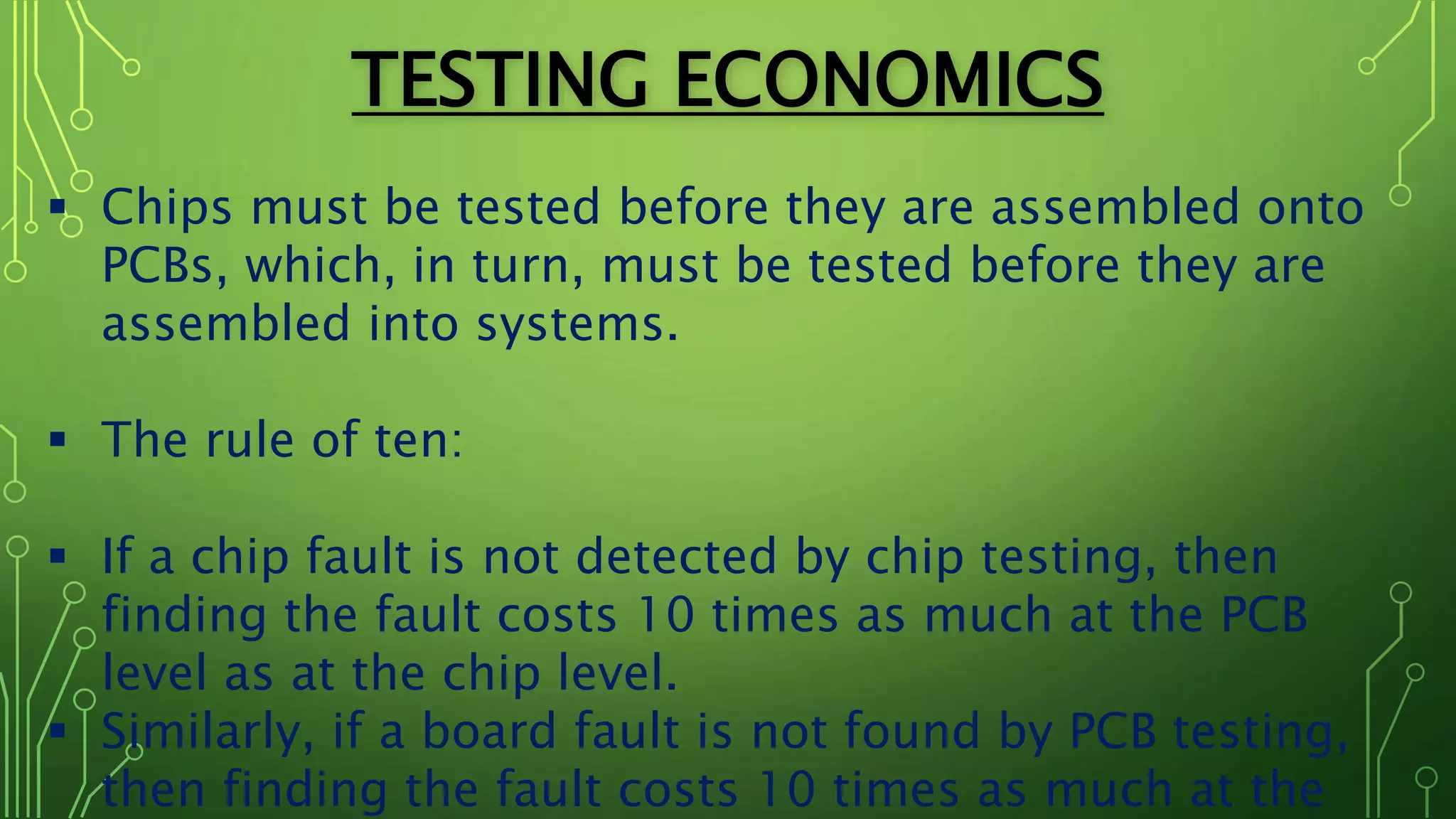 TESTING ECONOMICS
 Chips must be tested before they are assembled onto
PCBs, which, in turn, must be tested before they are
assembled into systems.
 The rule of ten:
 If a chip fault is not detected by chip testing, then
finding the fault costs 10 times as much at the PCB
level as at the chip level.
 Similarly, if a board fault is not found by PCB testing,
then finding the fault costs 10 times as much at the
 