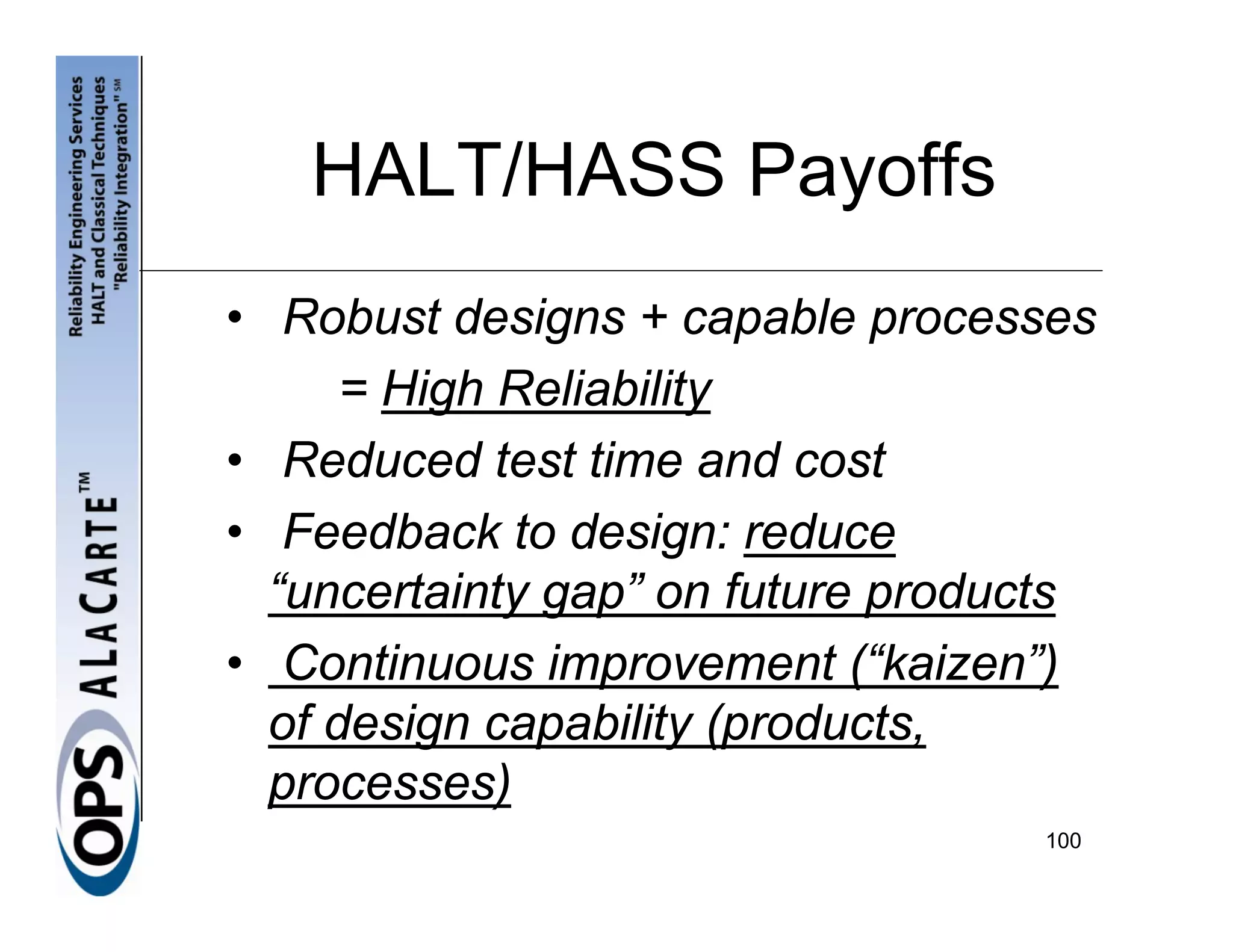 HALT/HASS Payoffs
• Robust designs + capable processes
      = High Reliability
• Reduced test time and cost
• Feedback to design: reduce
  “uncertainty gap” on future products
• Continuous improvement (“kaizen”)
  of design capability (products,
  processes)
                                   100
 