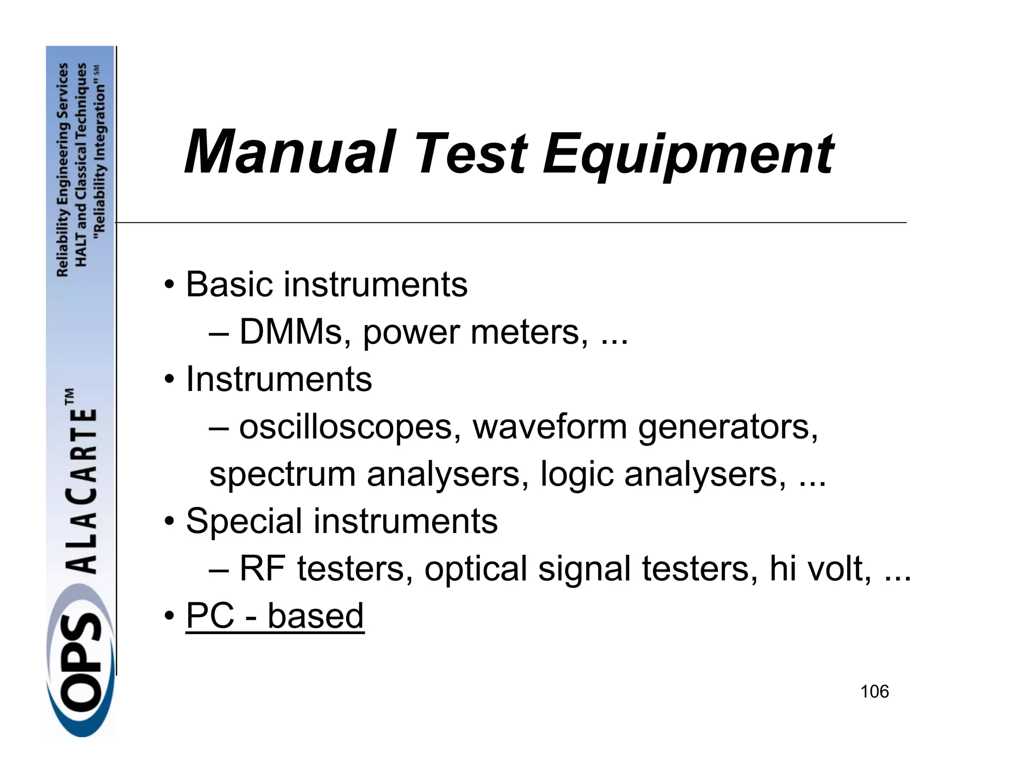 Manual Test Equipment

• Basic instruments
    – DMMs, power meters, ...
• Instruments
    – oscilloscopes, waveform generators,
    spectrum analysers, logic analysers, ...
• Special instruments
    – RF testers, optical signal testers, hi volt, ...
• PC - based
                                                  106
 