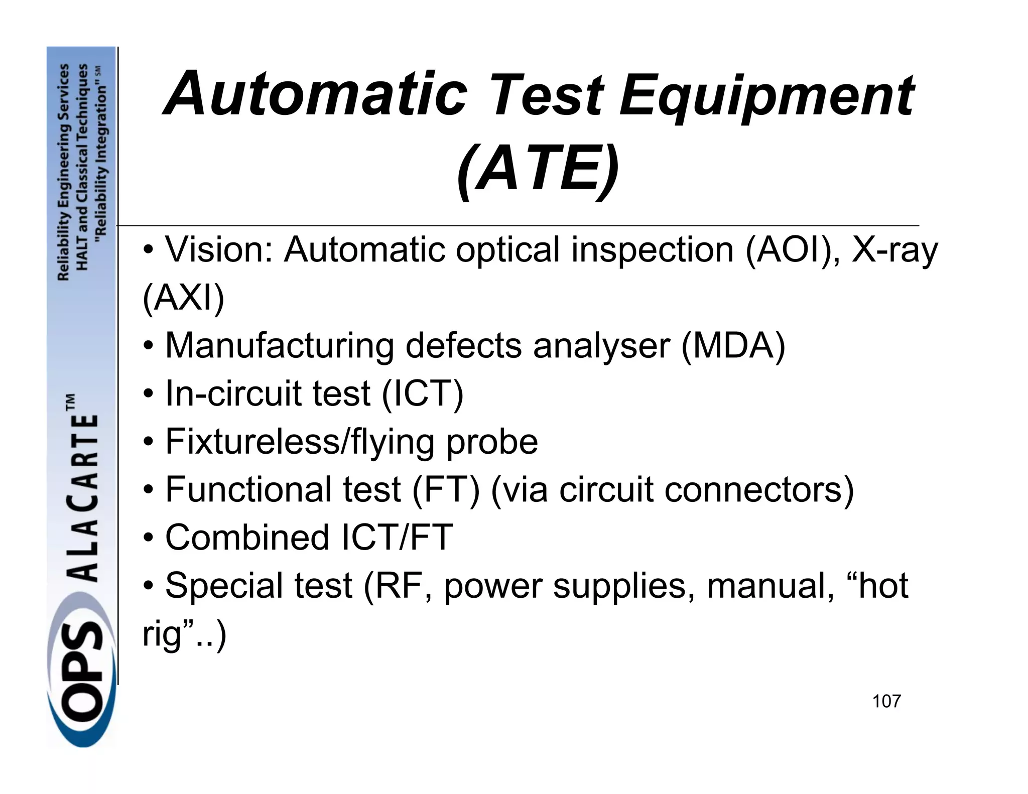 Automatic Test Equipment
          (ATE)
• Vision: Automatic optical inspection (AOI), X-ray
(AXI)
• Manufacturing defects analyser (MDA)
• In-circuit test (ICT)
• Fixtureless/flying probe
• Functional test (FT) (via circuit connectors)
• Combined ICT/FT
• Special test (RF, power supplies, manual, “hot
rig”..)
                                              107
 
