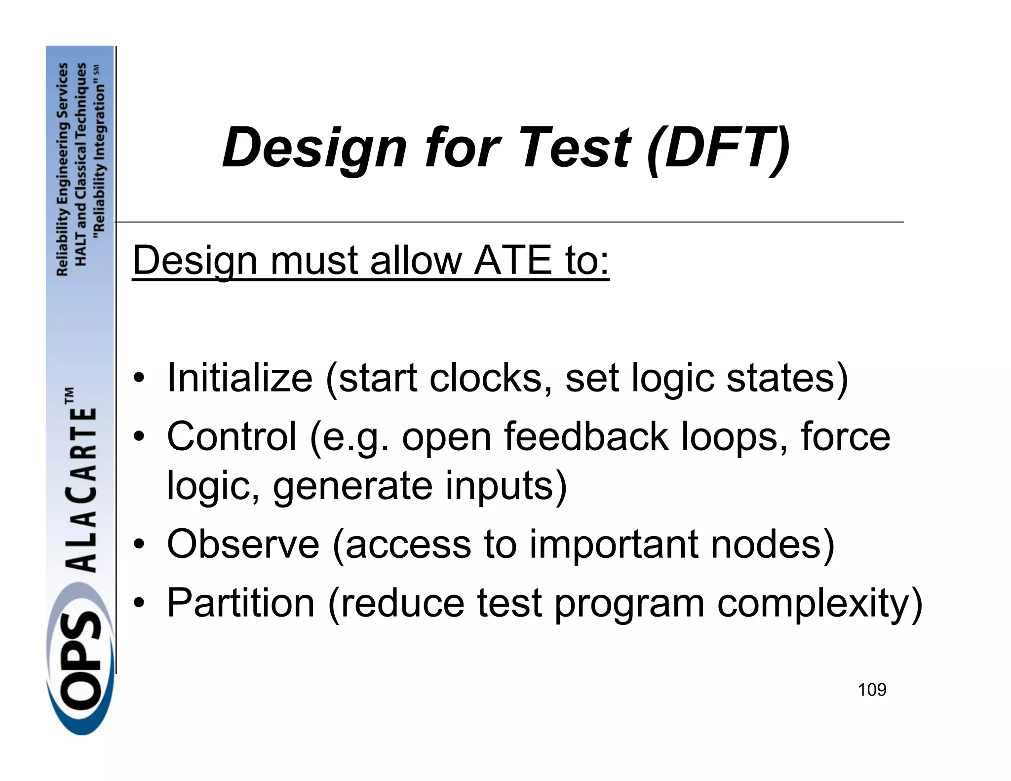 Design for Test (DFT)
Design must allow ATE to:

• Initialize (start clocks, set logic states)
• Control (e.g. open feedback loops, force
  logic, generate inputs)
• Observe (access to important nodes)
• Partition (reduce test program complexity)
                                         109
 