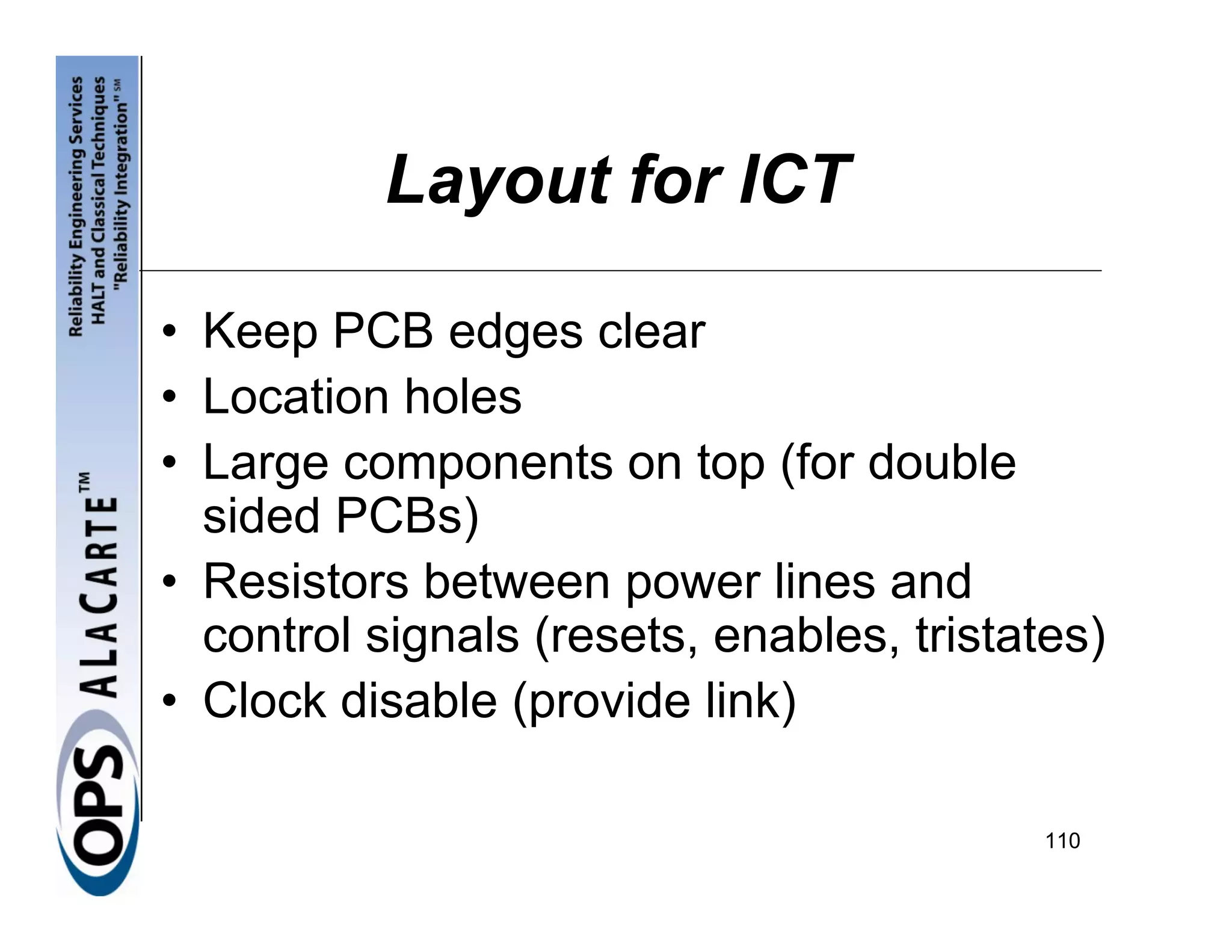 Layout for ICT

• Keep PCB edges clear
• Location holes
• Large components on top (for double
  sided PCBs)
• Resistors between power lines and
  control signals (resets, enables, tristates)
• Clock disable (provide link)

                                           110
 