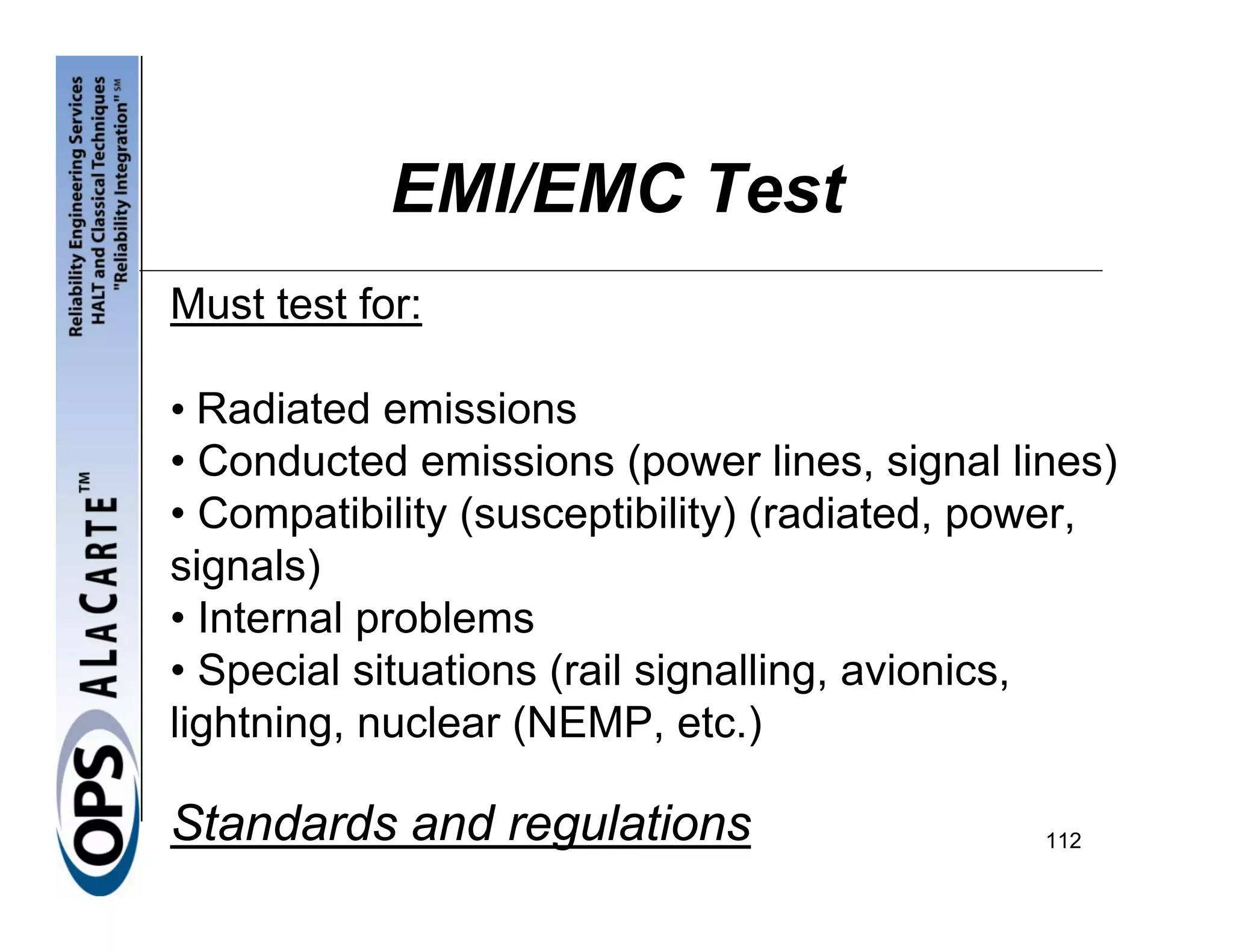 EMI/EMC Test
Must test for:

• Radiated emissions
• Conducted emissions (power lines, signal lines)
• Compatibility (susceptibility) (radiated, power,
signals)
• Internal problems
• Special situations (rail signalling, avionics,
lightning, nuclear (NEMP, etc.)

Standards and regulations                     112
 