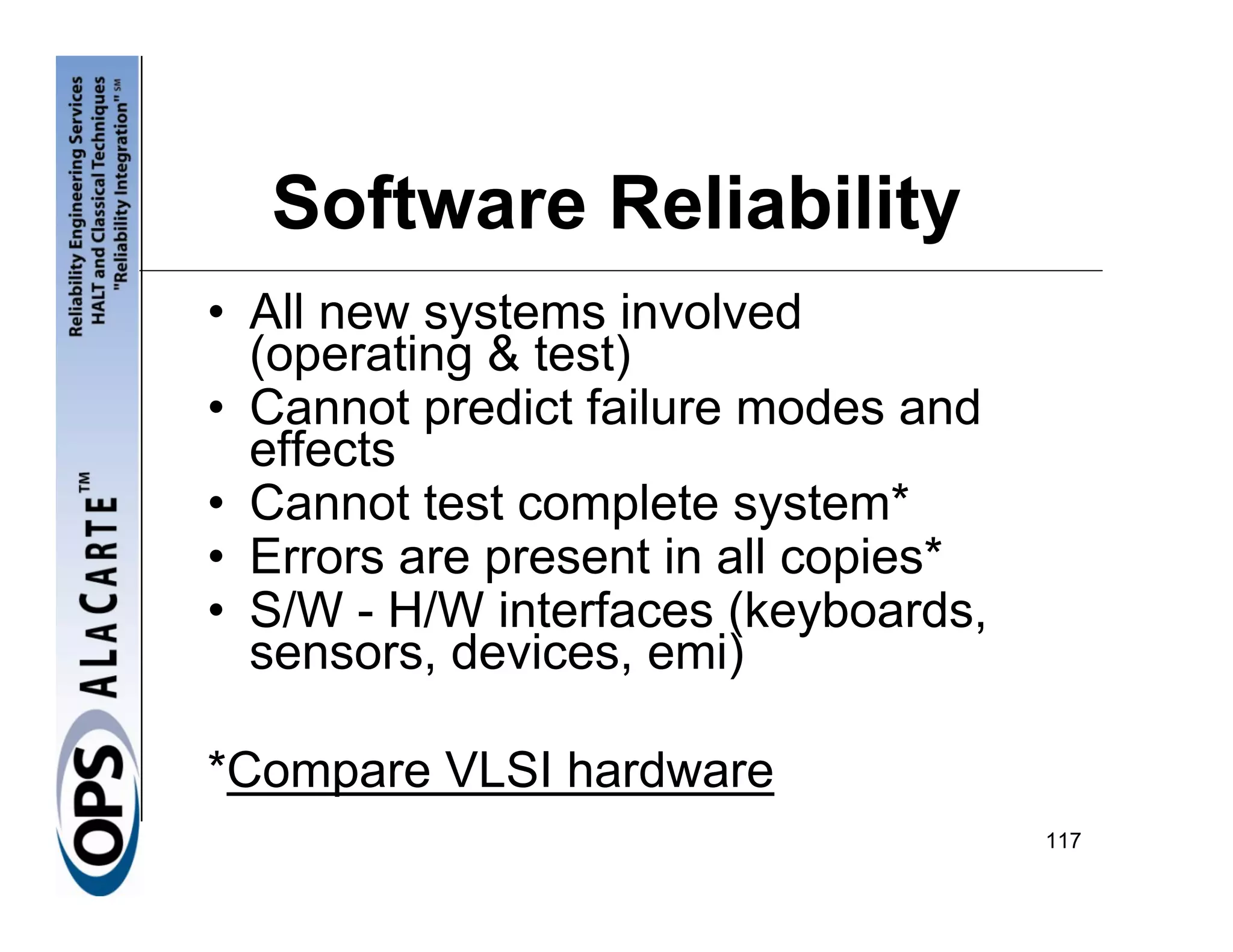 Software Reliability
• All new systems involved
  (operating & test)
• Cannot predict failure modes and
  effects
• Cannot test complete system*
• Errors are present in all copies*
• S/W - H/W interfaces (keyboards,
  sensors, devices, emi)

*Compare VLSI hardware
                                      117
 