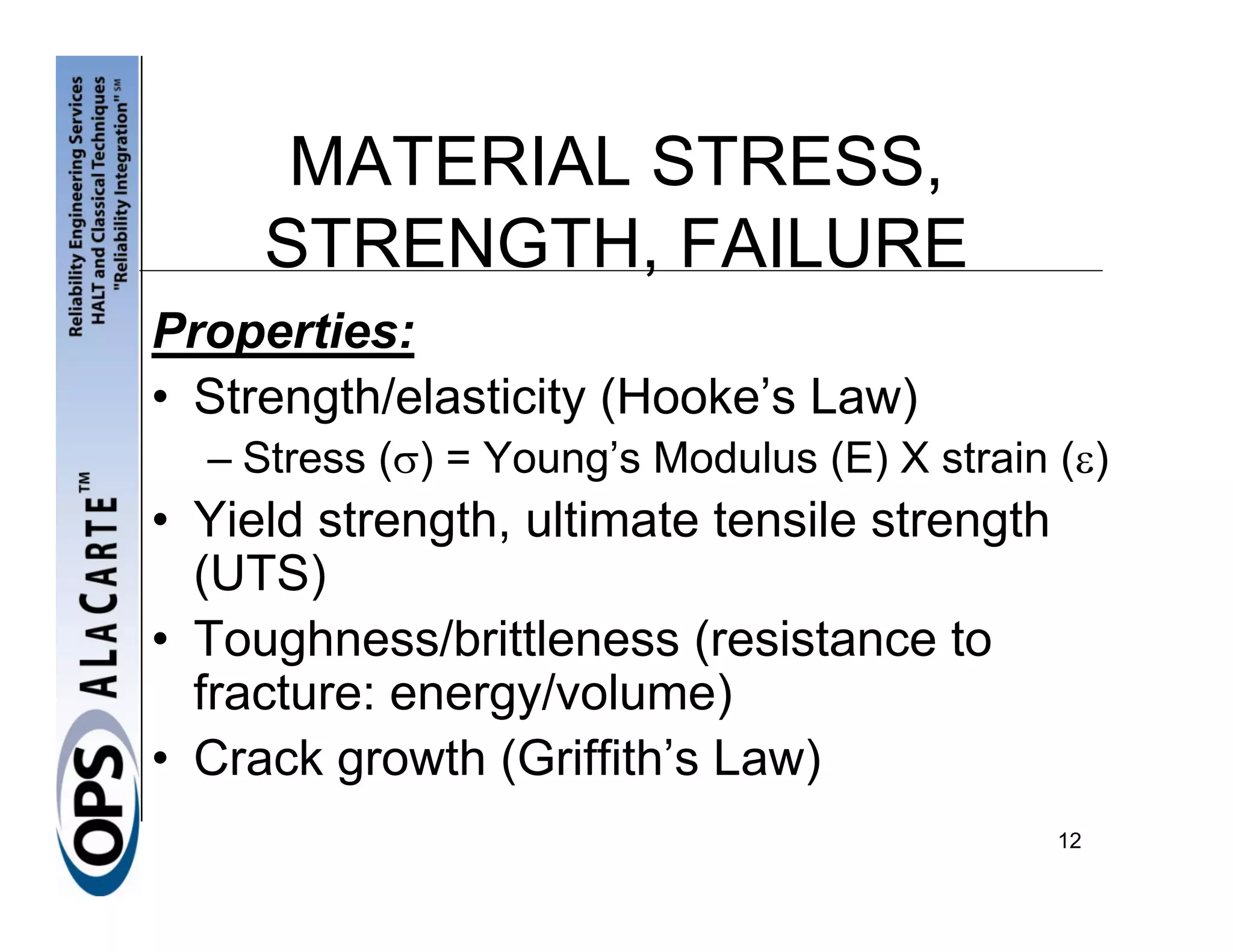 MATERIAL STRESS,
     STRENGTH, FAILURE
Properties:
• Strength/elasticity (Hooke’s Law)
  – Stress (σ) = Young’s Modulus (E) X strain (ε)
• Yield strength, ultimate tensile strength
  (UTS)
• Toughness/brittleness (resistance to
  fracture: energy/volume)
• Crack growth (Griffith’s Law)
                                              12
 