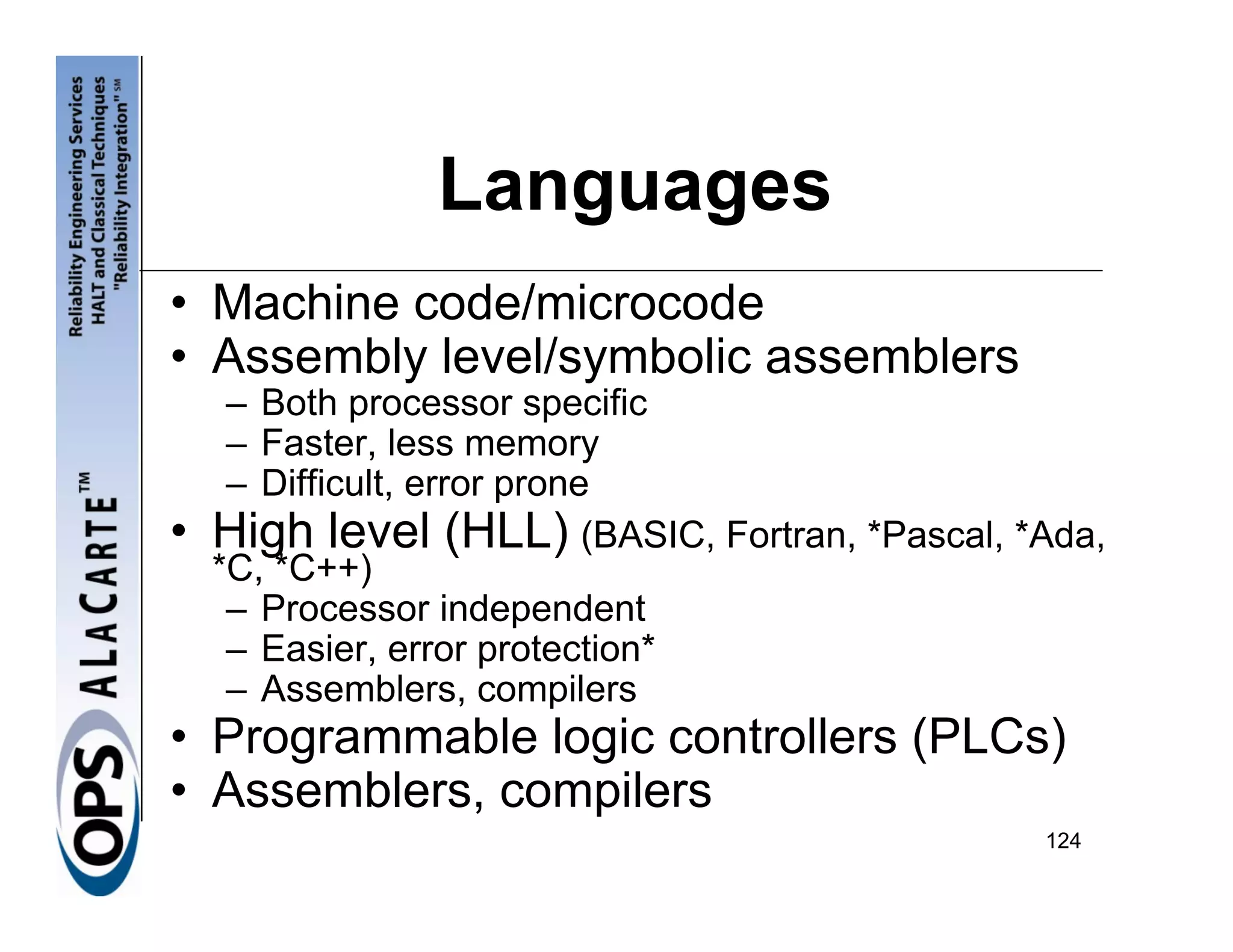 Languages
• Machine code/microcode
• Assembly level/symbolic assemblers
     – Both processor specific
     – Faster, less memory
     – Difficult, error prone
•   High level (HLL) (BASIC, Fortran, *Pascal, *Ada,
    *C, *C++)
     – Processor independent
     – Easier, error protection*
     – Assemblers, compilers
• Programmable logic controllers (PLCs)
• Assemblers, compilers
                                                124
 