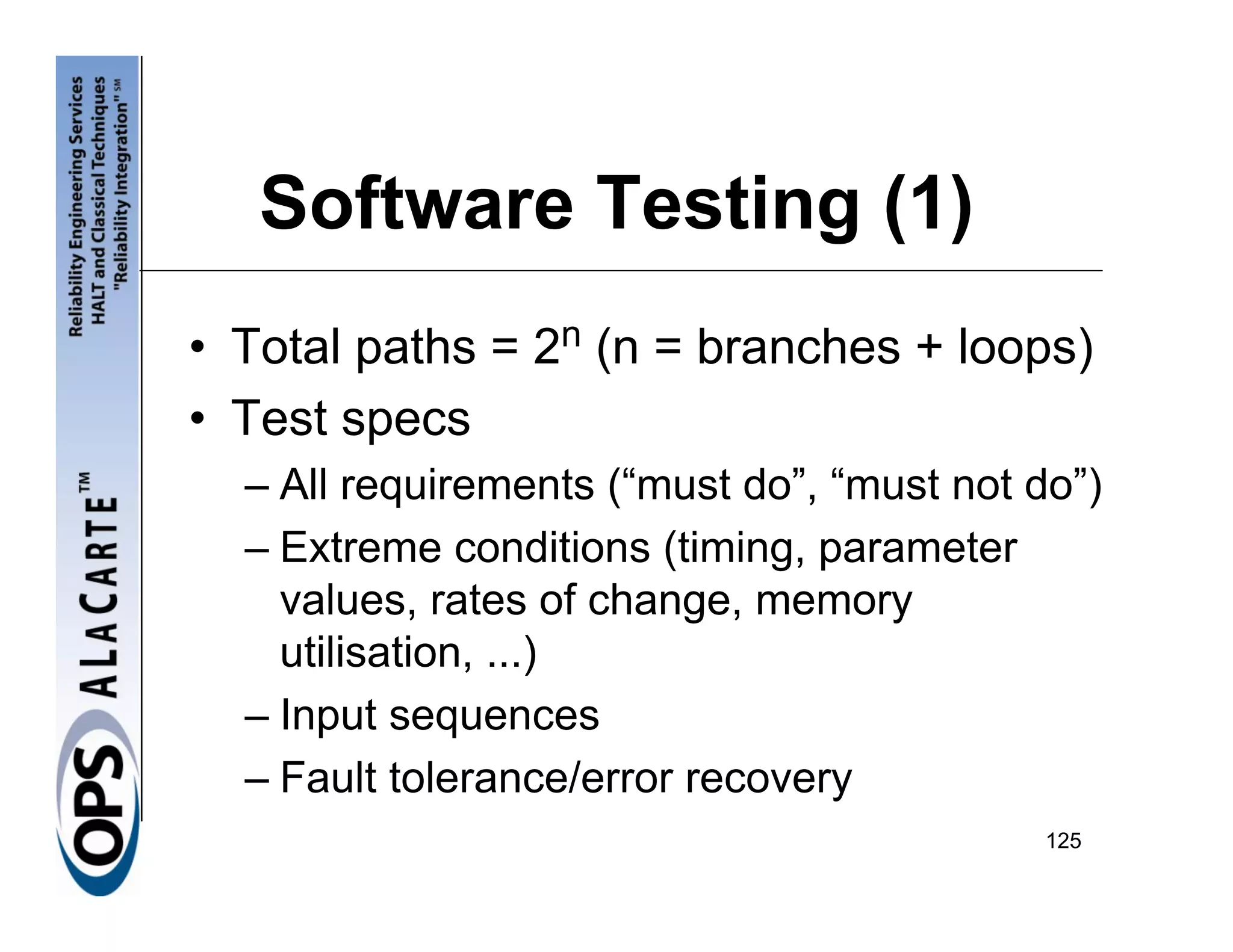 Software Testing (1)
• Total paths = 2n (n = branches + loops)
• Test specs
  – All requirements (“must do”, “must not do”)
  – Extreme conditions (timing, parameter
    values, rates of change, memory
    utilisation, ...)
  – Input sequences
  – Fault tolerance/error recovery
                                            125
 