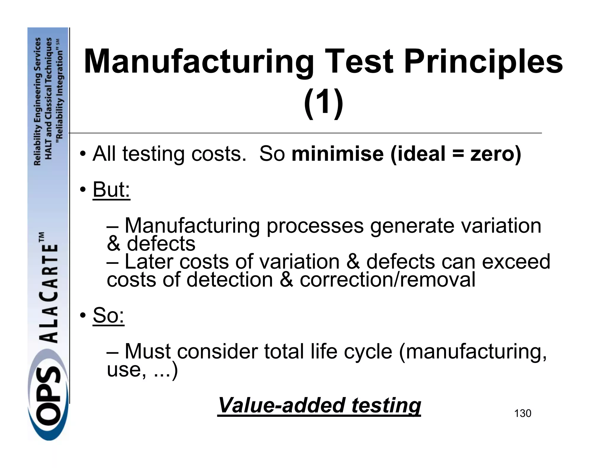 Manufacturing Test Principles
            (1)
• All testing costs. So minimise (ideal = zero)
• But:
   – Manufacturing processes generate variation
   & defects
   – Later costs of variation & defects can exceed
   costs of detection & correction/removal
• So:
   – Must consider total life cycle (manufacturing,
   use, ...)
               Value-added testing             130
 