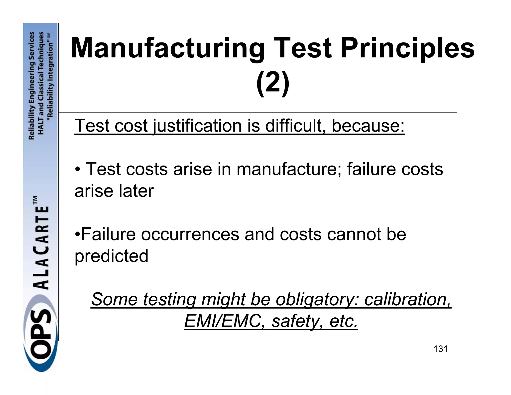 Manufacturing Test Principles
            (2)
Test cost justification is difficult, because:

• Test costs arise in manufacture; failure costs
arise later

•Failure occurrences and costs cannot be
predicted

  Some testing might be obligatory: calibration,
             EMI/EMC, safety, etc.
                                                 131
 