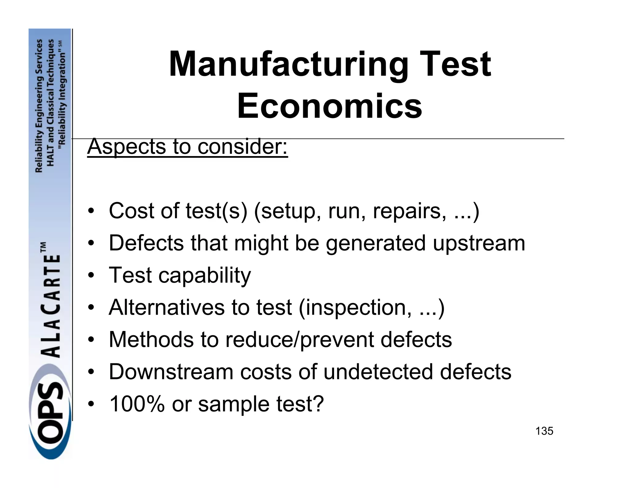 Manufacturing Test
            Economics
Aspects to consider:

•   Cost of test(s) (setup, run, repairs, ...)
•   Defects that might be generated upstream
•   Test capability
•   Alternatives to test (inspection, ...)
•   Methods to reduce/prevent defects
•   Downstream costs of undetected defects
•   100% or sample test?
                                                 135
 