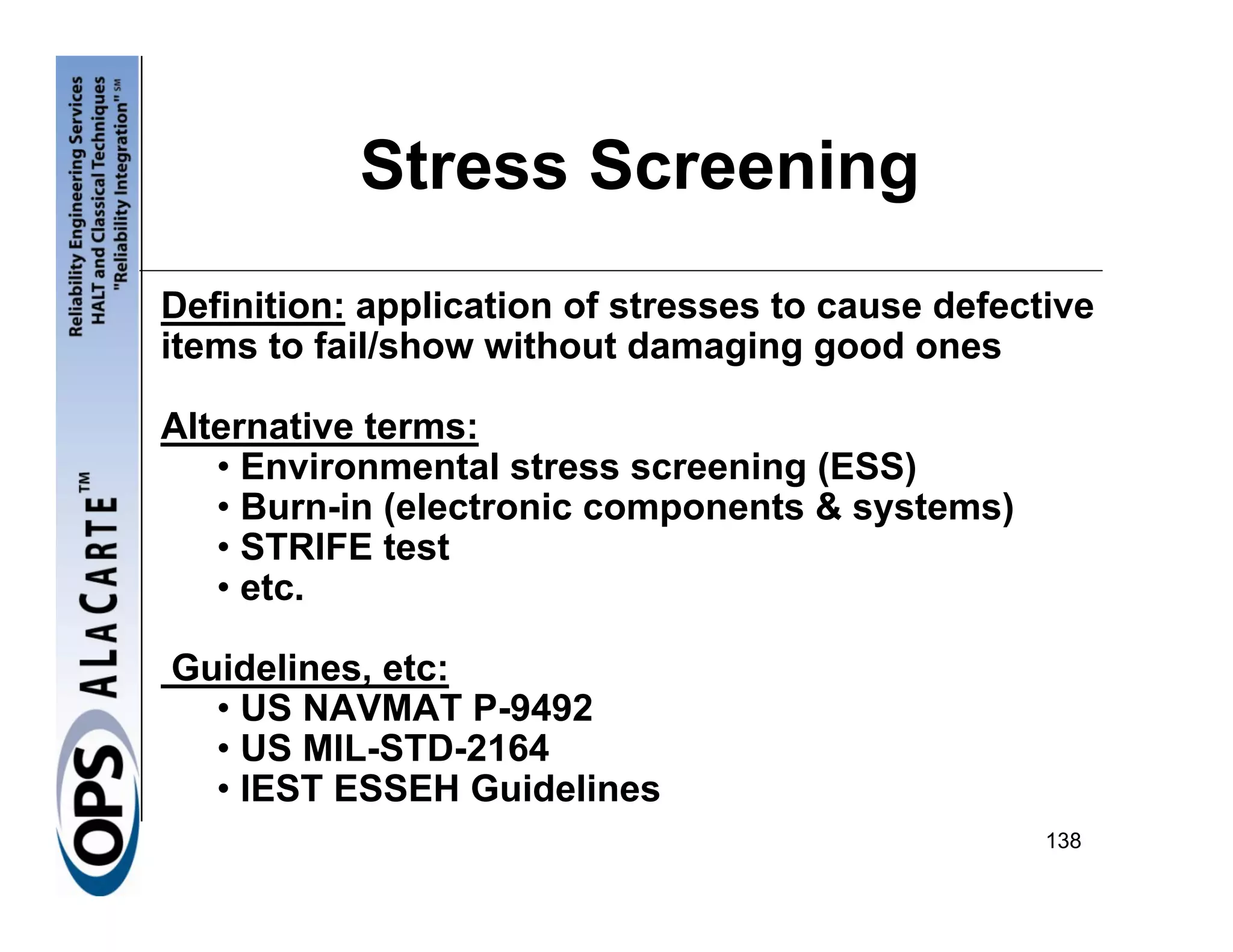 Stress Screening
Definition: application of stresses to cause defective
items to fail/show without damaging good ones

Alternative terms:
   • Environmental stress screening (ESS)
   • Burn-in (electronic components & systems)
   • STRIFE test
   • etc.

Guidelines, etc:
  • US NAVMAT P-9492
  • US MIL-STD-2164
  • IEST ESSEH Guidelines
                                                   138
 