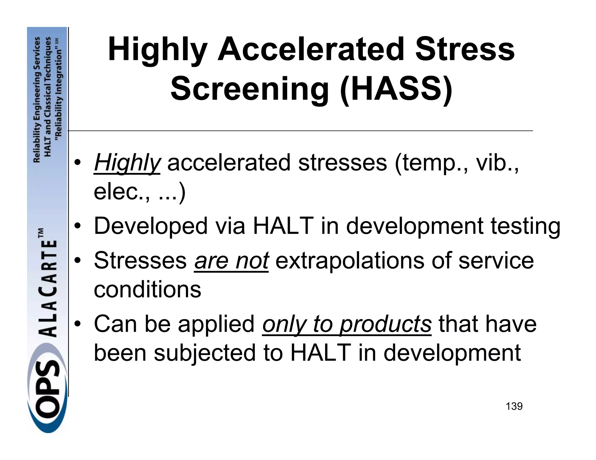 Highly Accelerated Stress
      Screening (HASS)

• Highly accelerated stresses (temp., vib.,
  elec., ...)
• Developed via HALT in development testing
• Stresses are not extrapolations of service
  conditions
• Can be applied only to products that have
  been subjected to HALT in development

                                      139
 