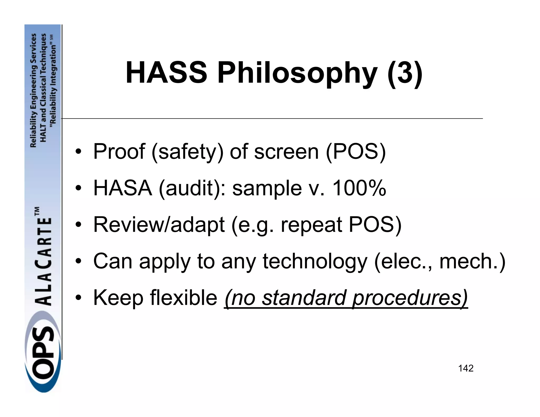 HASS Philosophy (3)

• Proof (safety) of screen (POS)
• HASA (audit): sample v. 100%
• Review/adapt (e.g. repeat POS)
• Can apply to any technology (elec., mech.)
• Keep flexible (no standard procedures)


                                       142
 