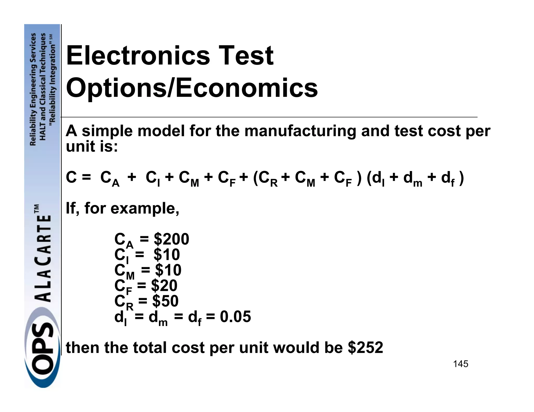 Electronics Test
Options/Economics
A simple model for the manufacturing and test cost per
unit is:
C = CA + CI + CM + CF + (CR + CM + CF ) (dI + dm + df )
If, for example,
      CA = $200
      CI = $10
      CM = $10
      CF = $20
      CR = $50
      dI = dm = df = 0.05
then the total cost per unit would be $252
                                                     145
 