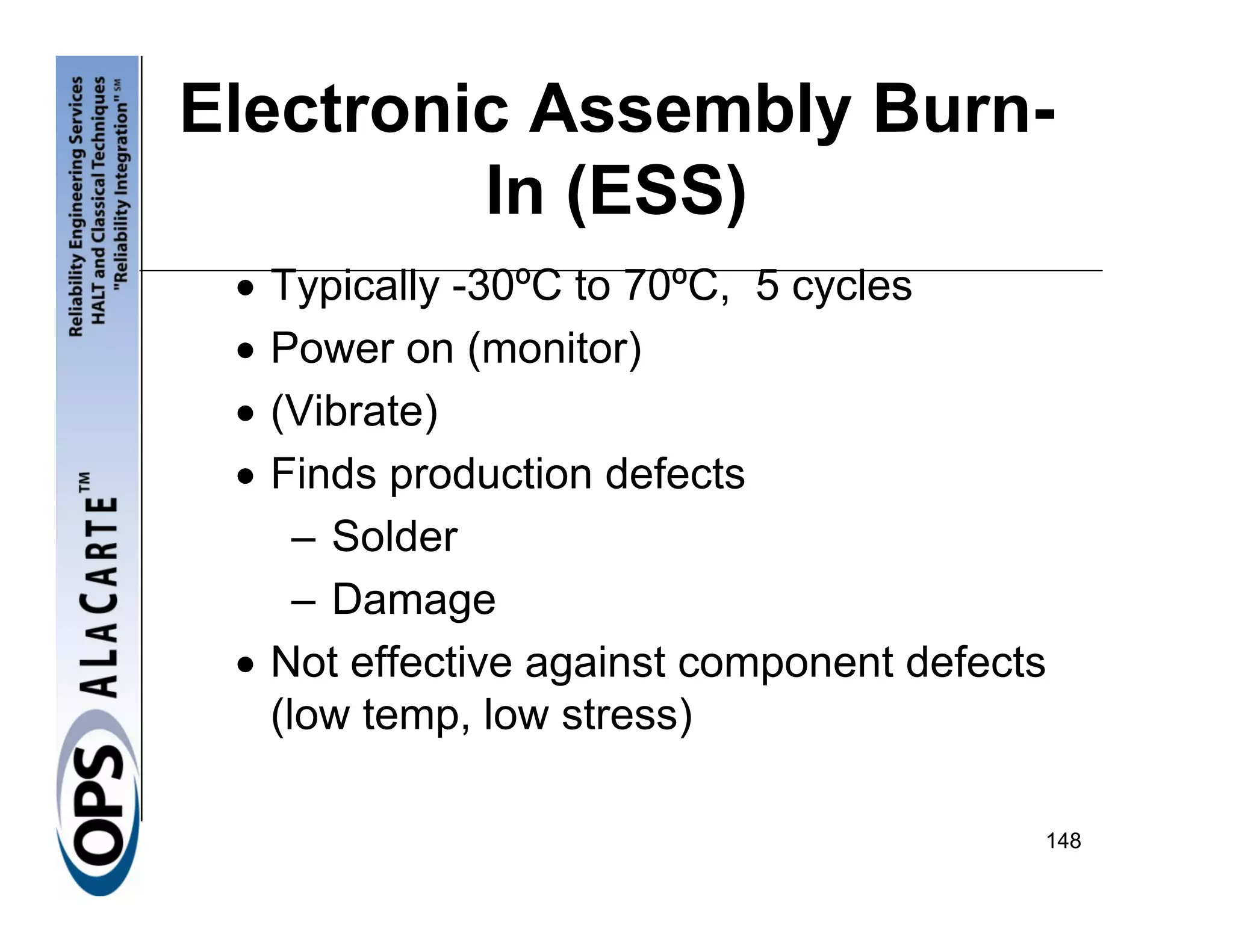 Electronic Assembly Burn-
         In (ESS)
 • Typically -30ºC to 70ºC, 5 cycles
 • Power on (monitor)
 • (Vibrate)
 • Finds production defects
     – Solder
     – Damage
 • Not effective against component defects
   (low temp, low stress)

                                         148
 