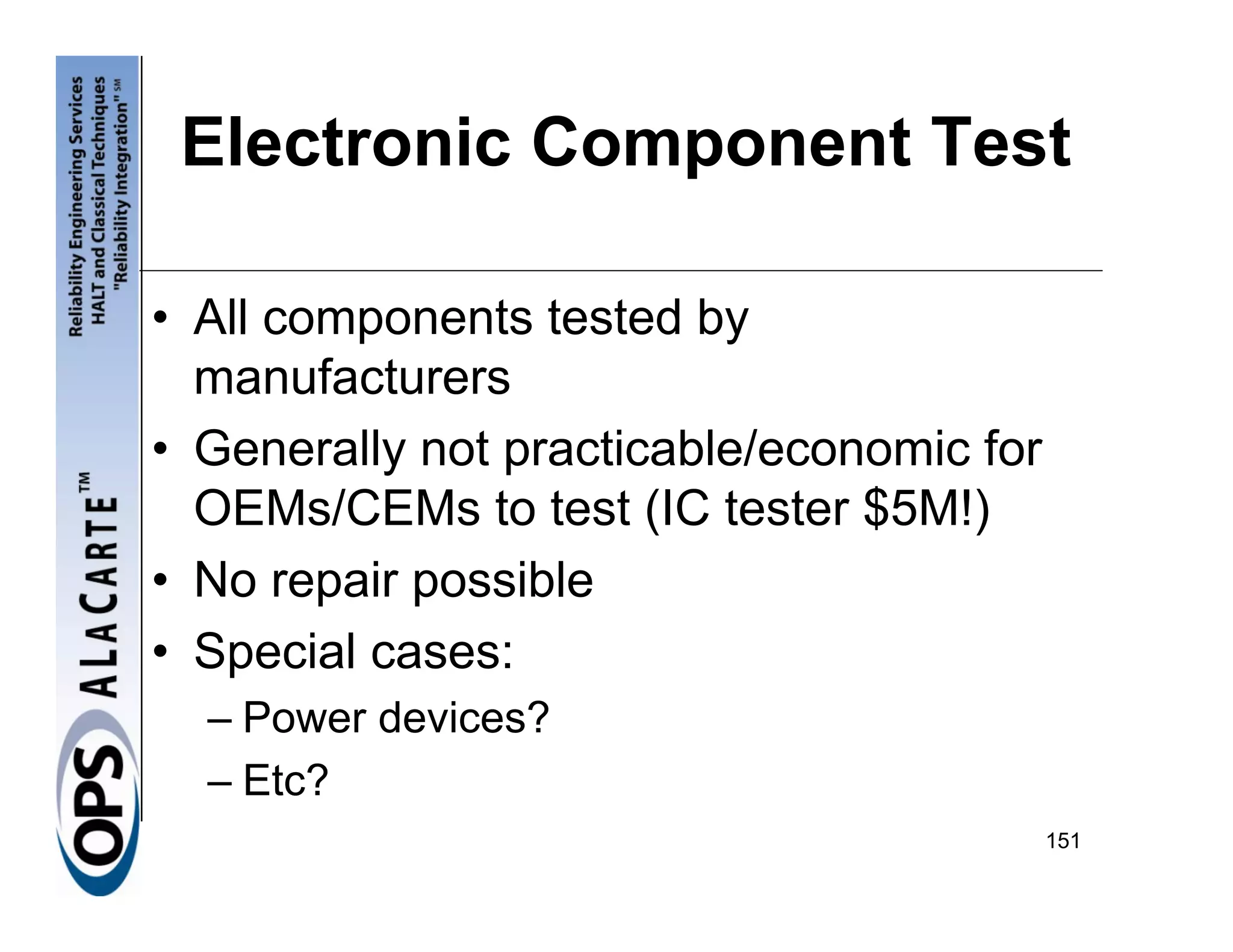 Electronic Component Test

• All components tested by
  manufacturers
• Generally not practicable/economic for
  OEMs/CEMs to test (IC tester $5M!)
• No repair possible
• Special cases:
  – Power devices?
  – Etc?
                                           151
 