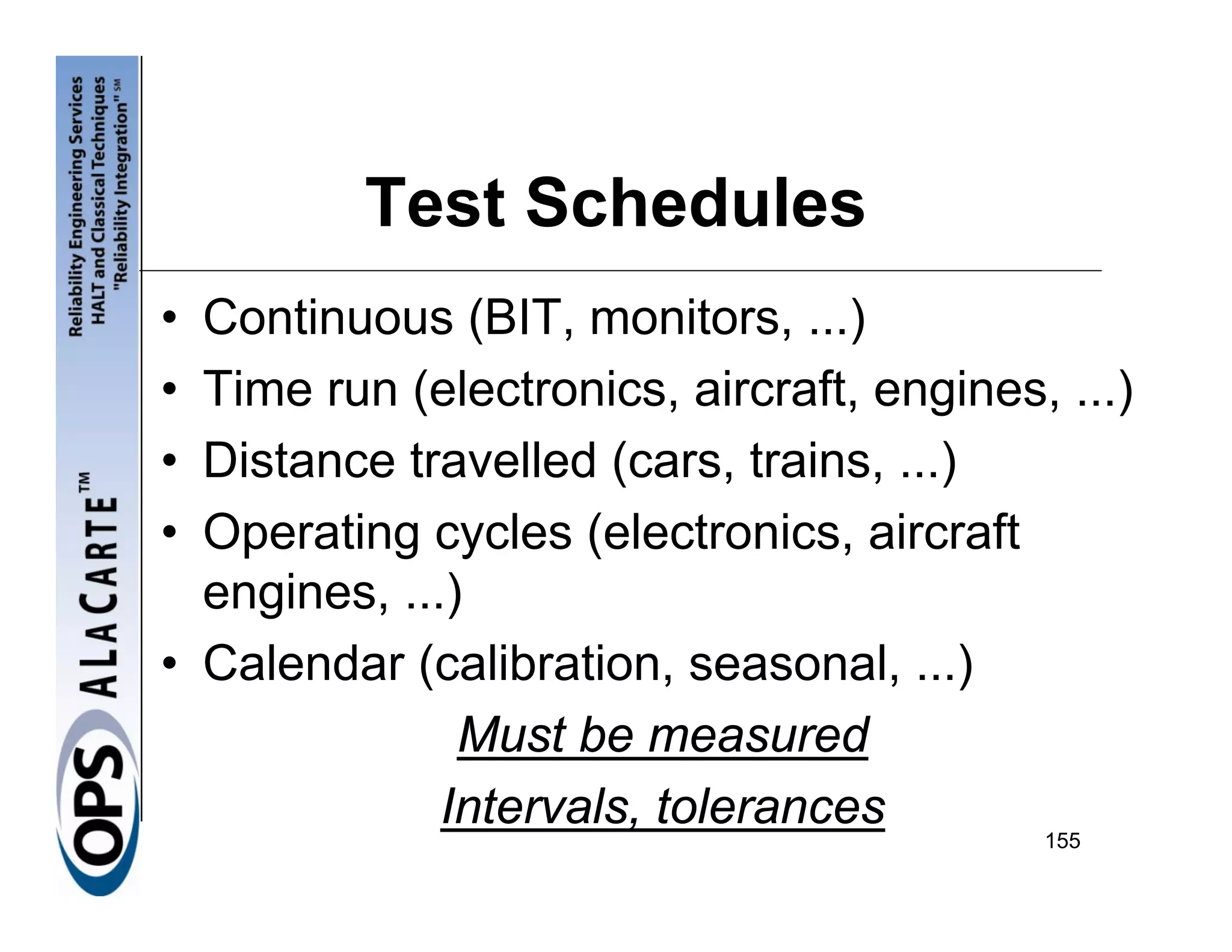 Test Schedules
• Continuous (BIT, monitors, ...)
• Time run (electronics, aircraft, engines, ...)
• Distance travelled (cars, trains, ...)
• Operating cycles (electronics, aircraft
  engines, ...)
• Calendar (calibration, seasonal, ...)
               Must be measured
              Intervals, tolerances
                                           155
 