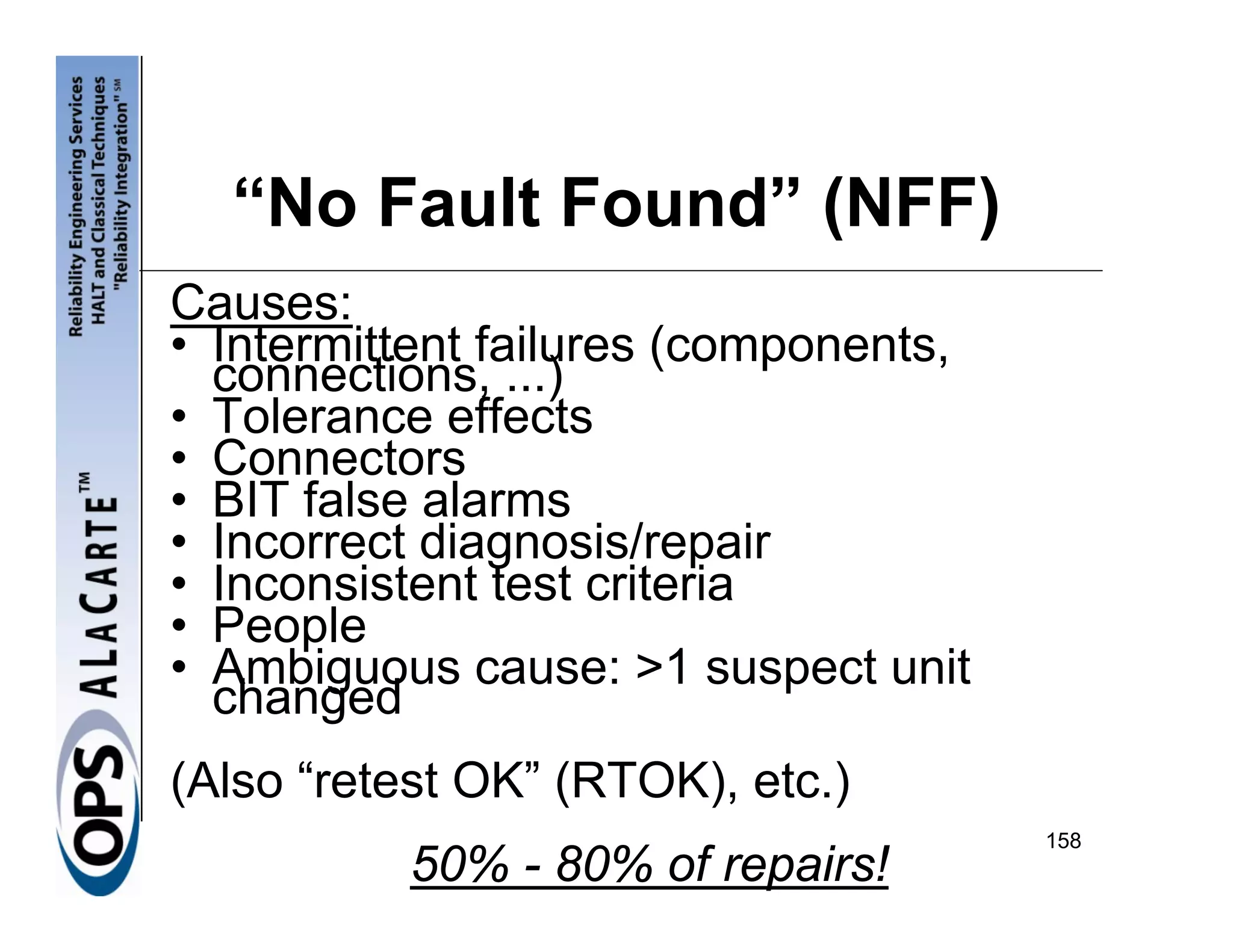 “No Fault Found” (NFF)
Causes:
• Intermittent failures (components,
  connections, ...)
• Tolerance effects
• Connectors
• BIT false alarms
• Incorrect diagnosis/repair
• Inconsistent test criteria
• People
• Ambiguous cause: >1 suspect unit
  changed
(Also “retest OK” (RTOK), etc.)
                                       158
          50% - 80% of repairs!
 